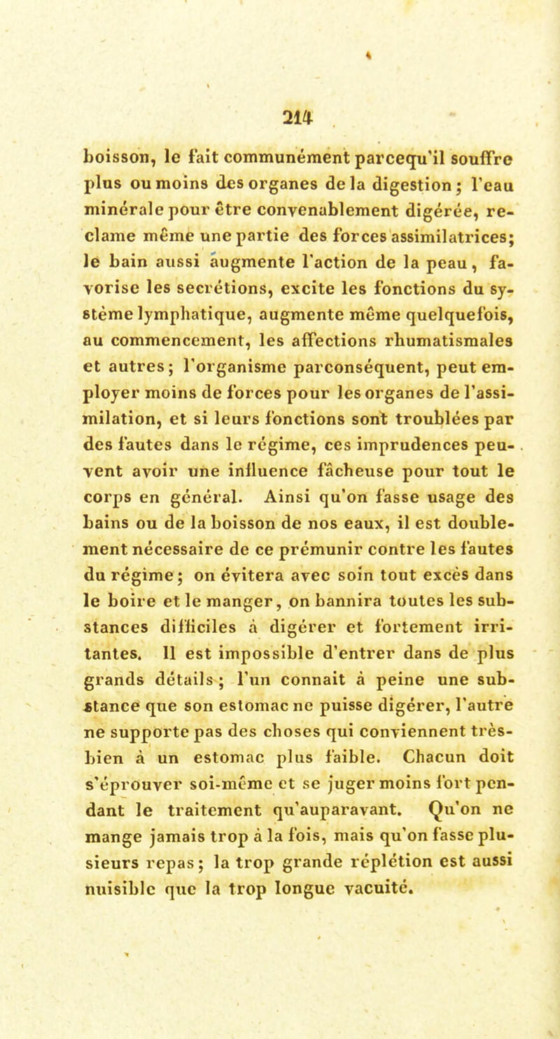 « 2W boisson, le fait communement parcequ'il souffre plus oumoins desorganes dela digestion; l'eau minerale pour etre convenablement digeree, re- clame m£me une partie des forces assimilatrices; le bain aussi augmente Taction de la peau, fa- yorise les secretions, excite les fonctions du sy- steme lymphatique, augmente meme quelquefois, au commencement, les affections rbumatismales et autres; l'organisme parconsequent, peut em- ployer moins de forces pour les organes de l'assi- milation, et si leurs fonctions sont troublees par des fautes dans le regime, ces imprudences peu- vent avoir une influence facheuse pour tout le corps en general. Ainsi qu'on fasse usage des bains ou de la boisson de nos eaux, il est double- ment necessaire de ce premunir contre les fautes du regime ; on evitera ayec soin tout exces dans le boire et le manger, on bannira toutes les sub- stances difficiles a digerer et fortement irri- tantes. 11 est impossible d'entrer dans de plus grands details ; Tun connait a peine une sub- stance que son estomac ne puisse digerer, l'autre ne supporte pas des choses qui conviennent tres- bien a un estomac plus faible. Chacun doit s'eprouver soi-meme et se juger moins fort pen- dant le traitement qu'auparavant. Qu'on ne mange jamais trop a la fois, mais qu'on fasse plu- sieurs repas; la trop grande repletion est aussi nuisiblc que la trop Iongue yacuite.