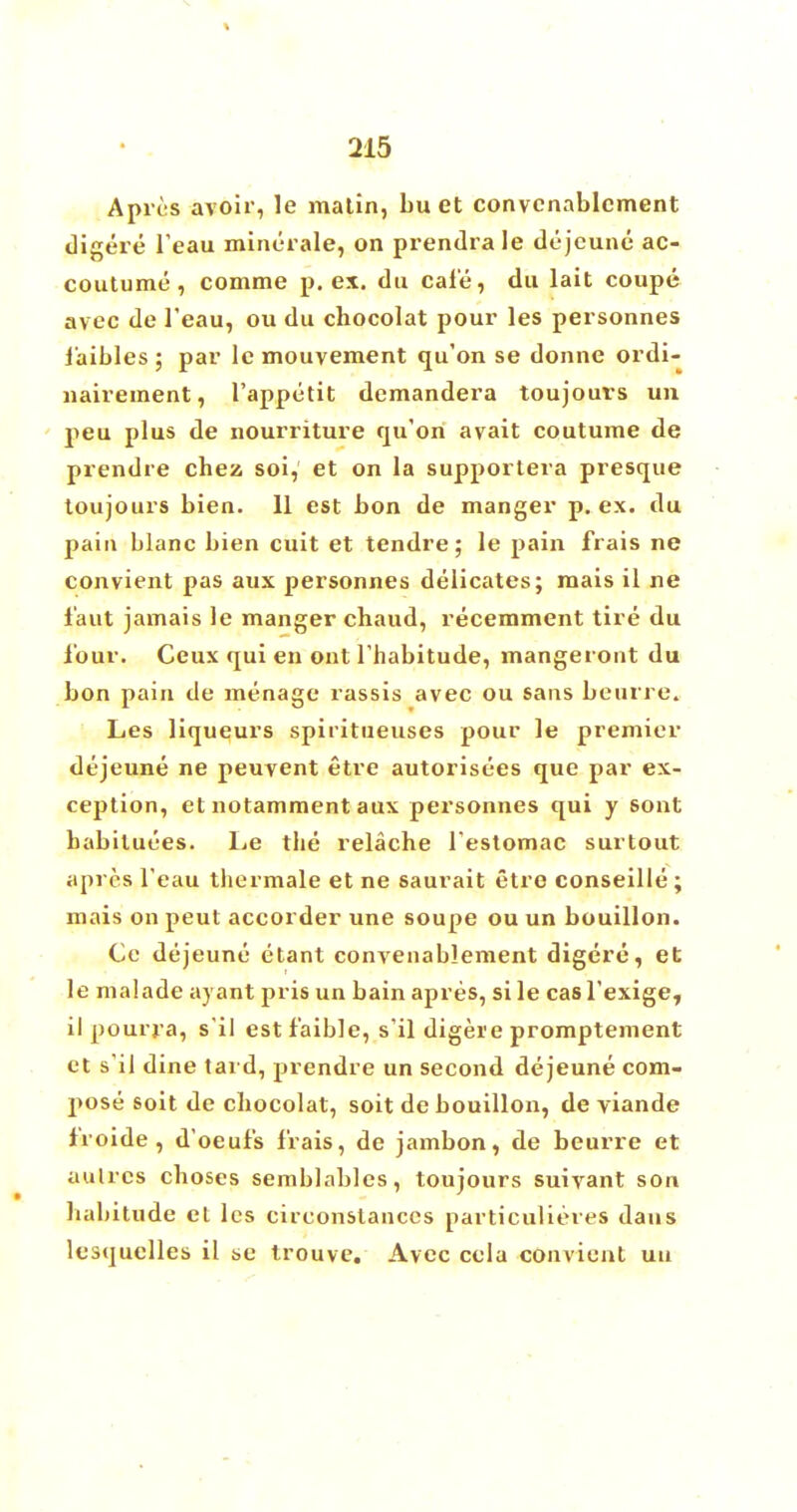 A pros avoir, le matin, bu et convcnablcment digere l'eau minerale, on prendrale dejeune ac- coutume, comme p. ex. du cafe, du lait coupe avec de l'eau, ou du chocolat pour les personnes faibles ; par lc mouveraent qu'on se donne ordi- nairement, l'appetit demandera toujouvs un peu plus de nourriture qu'on avait coutume de prendre chez soi, et on la supportera presque toujours bien. 11 est bon de manger p. ex. du pain blanc bien cuit et tendre; le pain frais ne convient pas aux personnes delicates; mais il ne f'aut jamais le manger chaud, recemment tire du lour. Ceux qui en out l'habitude, mangeront du bon pain de menage rassis avec ou sans beurre. Les liqueurs spiritueuses pour le premier dejeune ne peuvent etre autorisees que par ex- ception, et notamment aux personnes qui y sont babiluees. Le the relache l'estomac surtout apres l'eau thermale et ne saurait etre conseille ; mais on peut accorder une soupe ou un bouillon. Ce dejeune etant convenablement digere, et le malade ayant pris un bain apres, si le casl'exige, il pourra, s'il estf'aible, s'il digere promptement ct s'il dine tard, prendre un second dejeune com- pose soit de chocolat, soit de bouillon, de viande f'roide, d'oeuf's frais, de jambon, de beurre et aulrcs choses semblablcs, toujours suivant son habitude et les circonstanccs particulieres dans lesquclles il se trouve. Avec cela convient uu