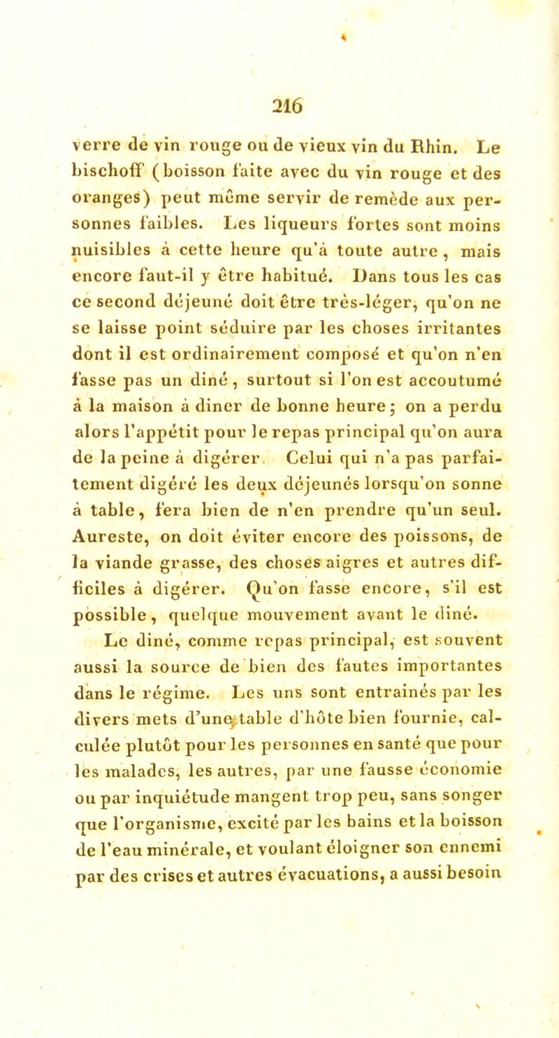 verre de vin rouge ou de vieux vin du Rhin. Le bischoff (boisson f'aite avec du Tin rouge et des oranges) peut meme seryir de remede aux per- sonnes f'aibles. Les liqueurs fortes sont moins nuisibles a cette heure qu'a toute autre , mais encore faut-il y etre habitue^ Dans tous les cas ce second dejeune doit etre tres-leger, qu'on ne se laisse point seduire par les choses irritantes dont il est ordinairement compose et qu'on n'en f'asse pas un dine, surtout si Ton est accoutume a la maison a diner de bonne heure; on a perdu alors l'appetit pour le repas principal qu'on aura de la peine a digerer. Celui qui n'a pas parfai- tement digere les deux dejeunes lorsqu'on sonne a table, f'era bien de n'en prendre qu'un seul. Aureste, on doit eviter encore des poissons, de la viande grasse, des choses aigres et autres dif- ficiles a digerer. Qu'on fasse encore, s'il est possible, quelque mouvement avant le dine. Le dine, comme repas principal, est souvent aussi la source de bien des f'autes importantes dans le regime. Les uns sont entraines par les divers mets d'unej table d'hote bien fburnie, cal- culee plutot pour les personnes en sante que pour les maladcs, les autres, par une fausse cconomie ou par inquietude mangent trop peu, sans songer que l'organisme, excite par les bains et la boisson de Teau minerale, et voulant eloigner son ennemi par des crises et autres evacuations, a aussi besoin