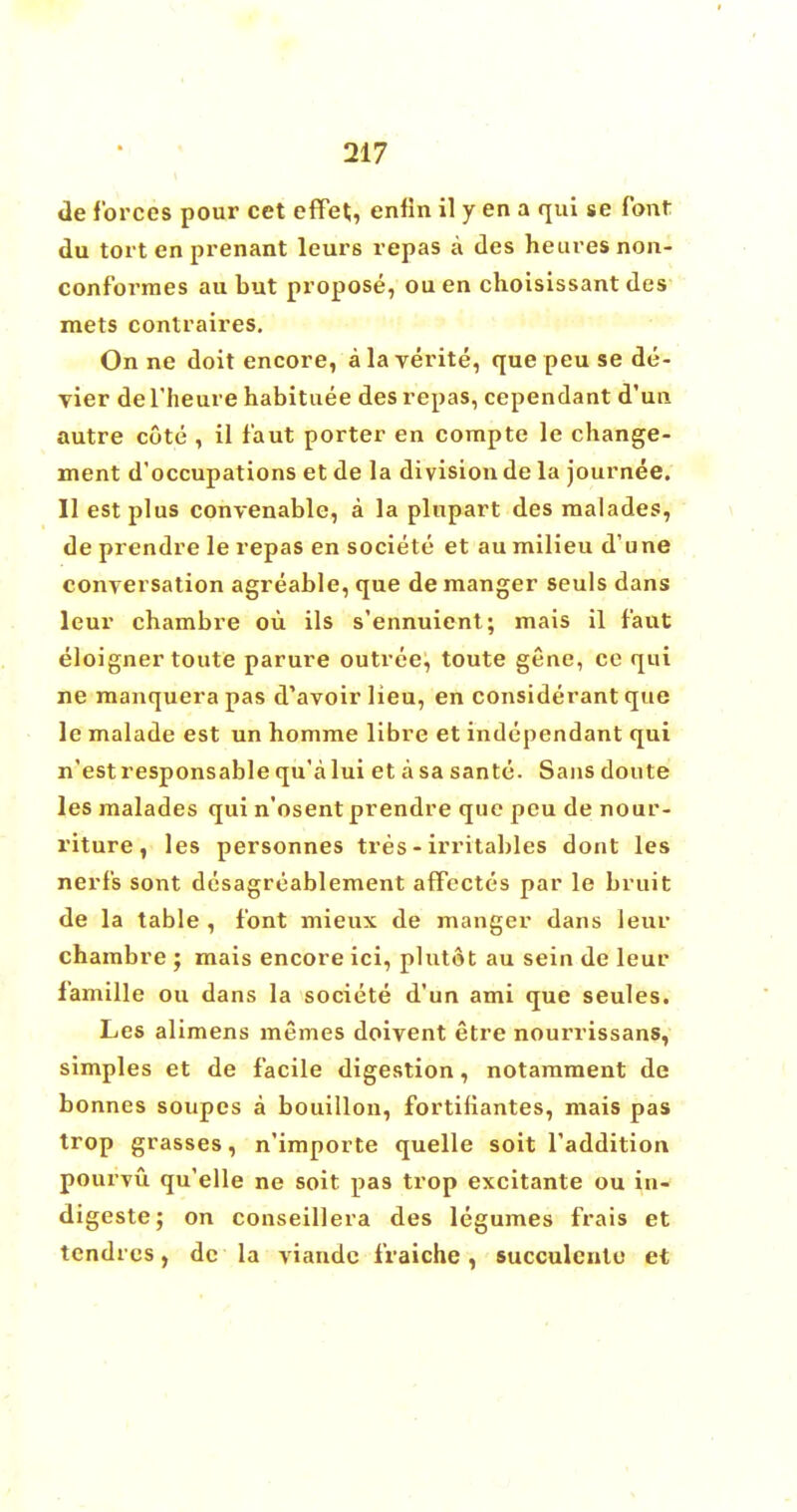 de forces pour cet effet, enfin il y en a qui se font du tort en prenant leurs repas a des hem es non- conformes au but propose, ouen choisissant des mets contraires. On ne doit encore, a la yerite, que peu se de- vier del'heure habituee des repas, cependant d'un autre cote , il faut porter en compte le change- ment d'occupations et de la division de la journee. II est plus convenable, a la plupart des malades, de prendre le repas en societe et au milieu d'une conversation agreable, que de manger seuls dans leur chambre ou ils s'ennuient; mais il faut eloigner toute parure outree, toute gene, ce qui ne manquera pas d'avoirlieu, en considerant que le malade est un homme libre et independant qui n'estresponsablequ'alui et asa sante. Sans doute les malades qui n'osent prendre que peu de nour- riture, les personnes tres - irritables dont les nerfs sont desagreablement affectes par le bruit de la table , font mieux de manger dans leur chambre ; mais encore ici, plutot au sein de leur famille ou dans la societe d'un ami que seules. Les alimens memes doivent etre nourrissans, simples et de facile digestion, notamment de bonnes soupes a bouillon, fortifiantes, mais pas trop grasses, n'importe quelle soit Taddition pourvvi qu'elle ne soit pas trop excitante ou in- digeste; on conseillera des legumes frais et tendrcs, dc la viandc fraiche, succulcnte et