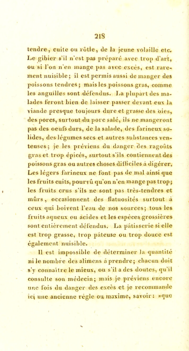tendre, cuite ou rutie, de la jeune volaille etc. Le gibier s'il n'est pas prepare avec trop d'art, ou si Ton n'en mange pas avcc exces, est rare- ment nuisible; il est permis aussi de manger des poissons tcndres; mais lcs poissons gras, comme les anguilles sont del'endus. La plupart des ma- lades feront bien de laisser passer devant eux la viande presque toujours dure et grasse des bies, des pores, surtout du pore sale, ils ne mangeront pas des oeufsdurs, de la salade, des farineux so- lidcs, des legumes sees et autres substances ven- teuscs; je les previens du danger des ragouts gras et trop epices, surtout s'ils contiennent des poissons gras ou autres choses dit'liciles a digerer. Les legers farineux ne font pas de mal ainsi que les fruits cuits, pouryu qu'on n'en mange pas trop; les fruits crus s'ils ne sont pas tres-tendres et murs, occasionnent des Uatuosites surtout a ceux qui boivent l'eau de nos sources; tous les fruits aqucux ou acides et les especes grossieres sont entierement del'endus. La patisserie si elle est trop grasse, trop pateuse ou trop douce est egalement nuisible. 11 est impossible de determiner Ja quanlite nilenombre des alimens a prendre; cbacun doit s'y connaitre le mieux, ou s'il a des doutcs, qu'il consulte son medecin; mais je previens encore unc Ibis du danger des exces ct je recommande ici une ancienne regie ou maxime, savoir: »que