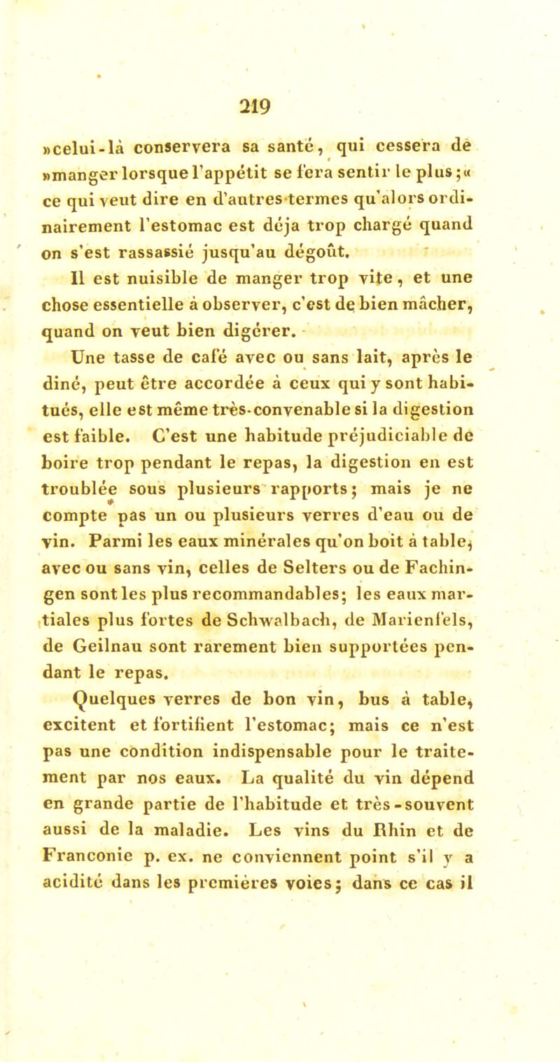 »celui-la conservera sa santc, qui cessera de »manger lorsque l'appetit se i'era sentir le plus;« ce qui veut dire en d'autres-termes qu'alors ordi- nairement l'estomac est deja trop charge quand on s'est rassassie jusqu'au degout. II est nuisible de manger trop vite, et une chose essentielle a observer, c'est de bien macher, quand on veut bien digerer. Une tasse de cafe avec ou sans lait, apres le dine, peut etre accordee a ceux qui y sont habi- tues, elle est meme tres-convenable si la digestion est f'aible. C'est une habitude prejudiciable de boire trop pendant le repas, la digestion en est troublee sous plusieurs rapports; mais je ne compte pas un ou plusieurs verres d'eau ou de vin. Parmi les eaux minerales qu'on boit a table^ avec ou sans vin, celles de Selters ou de Fachin- gen sont les plus recommandables; les eaux mar- tiales plus fortes de Schwalbach, de Marienf'els, de Geilnau sont rarement bien supportees pen- dant le repas. Quelques verres de bon vin, bus a table, excitent et fbrtifient restomac; mais ce n'est pas une condition indispensable pour le traite- ment par nos eaux. La qualite du vin depend en grande partie de 1'habitude et tres-souvent aussi de la maladie. Les vins du Rhin et de Franconie p. ex. ne conviennent point s'il y a acidite dans les premieres voies; dans ce cas il
