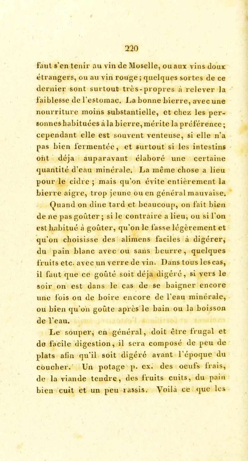faul s'en tenir au vin de Moselle, ou aux vins doux Strangers, ou an vin rouge; quelques sortes de ce dernier sont surtout tres-proprcs a relever la i'aiblesse de l'estomac. La bonne bierre, avec une nourriture moins substantielle, et chez les per- sonneshabituees a la bierre,roerite la preference; cependant elle est souvent venteuse, si elle n'a pas bien fermentee, et surtout si les intcstins oht deja auparavant elaboi'6 une certaine quantite d'eau minerale. La meme chose a lieu pour le cidre ; mais qu'on evite entierement la bierre aigre, trop jeune ou en general mauvaise. Quand on dine tard et bcaucou[>, on fait bien de ne pas goiiter; si le contraire a lieu, ou si Ton est habitue a gouter, qu'on le f'asse legerement et qu'on choisisse des alimens faciles a digerer, du pain blanc avec ou sans beurre, quelques fruits etc. avec un verre de vin. Dans tous lescas, il faut que ce goute soit deja digere, si vers le soir on est dans le cas de se baigner encore une lois ou de boire encore de l'eau minerale, ou bien qu'on goute apres le bain ou la boisson de l'eau. Le souper, en general, doit etre frugal et de facile digestion, il sera compose de peu de plats aim qu'il soit digere avant l'epoque du cbucber. Un potage p. ex. des oeufs frais, dc la viande teiidrc, des fruits cuits, du pain bien cuit et un peu rassis. Voila ce que les
