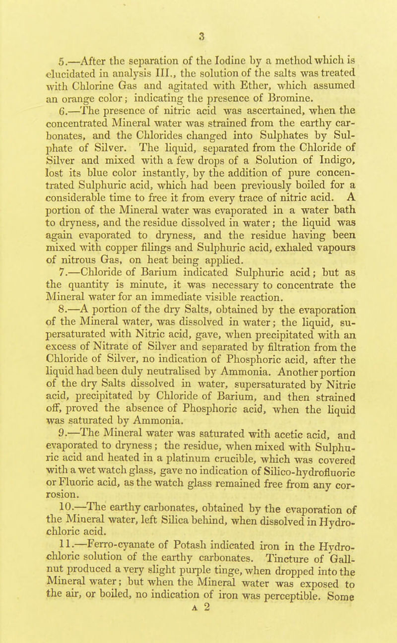 5. —After the separation of the Iodine by a method which is elucidated in analysis III., the solution of the salts was treated with Chlorine Gas and agitated with Ether, which assumed an orange color; indicating the presence of Bromine. 6. —The presence of nitric acid was ascertained, when the concentrated Mineral water was strained from the earthy car- bonates, and the Chlorides changed into Sulphates by Sul- phate of Silver. The liquid, separated from the Chloride of Silver and mixed with a few drops of a Solution of Indigo, lost its blue color instantly, by the addition of pure concen- trated Sulphuric acid, which had been previously boiled for a considerable time to free it from every trace of nitric acid. A portion of the Mineral water was evaporated in a water bath to dryness, and the residue dissolved in water; the liquid was again evaporated to dryness, and the residue having been mixed with copper filings and Sulphuric acid, exhaled vapours of nitrous Gas, on heat being applied. 7. —Cliloride of Barium indicated Sulphuric acid; but as the quantity is minute, it was necessary to concentrate the Mineral water for an immediate visible reaction. 8. —A portion of the dry Salts, obtained by the evaporation of the Mineral water, was dissolved in water; the liquid, su- persaturated with Nitric acid, gave, when precipitated with an excess of Niti-ate of Silver and separated by filtration from the Chloride of Silver, no indication of Phosphoric acid, after the liquid had been duly neutralised by Ammonia. Another portion of the dry Salts dissolved in water, supersatui-ated by Nitric acid, precipitated by Chloride of Barium, and then strained off, proved the absence of Phosphoric acid, when the liquid was saturated by Ammonia. 9. —The Mineral water was saturated with acetic acid, and evaporated to dryness; the residue, when mixed with Sulphu- ric acid and heated in a platinum crucible, which was covered with a wet watch glass, gave no indication of Silico-hydrofluoric or Fluoric acid, as the watch glass remained free from any cor- rosion. 10. —The earthy carbonates, obtained by the evaporation of the Mineral water, left Silica beliind, when dissolved in Hydro- chloric acid. 11;—Ferro-cyanate of Potash indicated iron in the Hydro- chloric solution of the earthy carbonates. Tincture of Gall- nut produced a very slight purple tinge, when dropped into the Mineral water; but when the Mineral water was exposed to the air, or boiled, no indication of iron was perceptible. Some