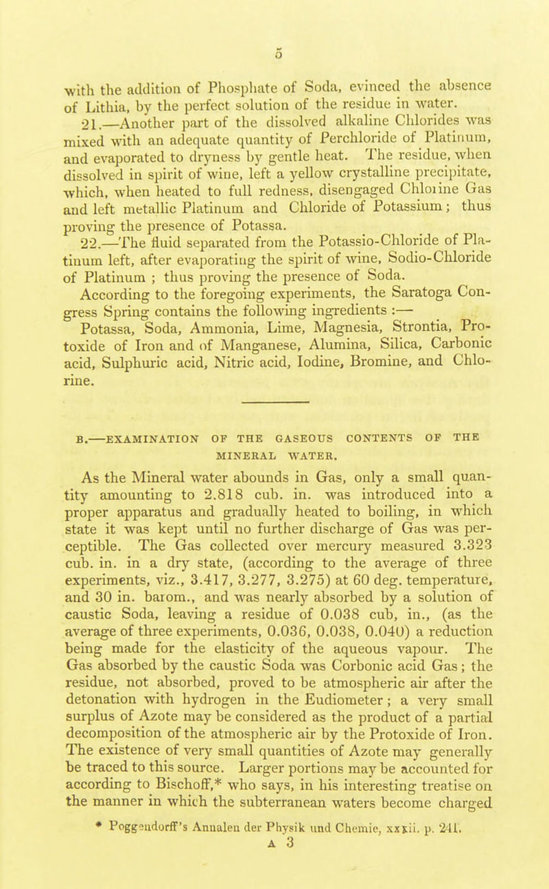 o with the addition of Phosphate of Soda, evinced the absence of Lithia, by the perfect solution of the residue in water. 21. —Another part of the dissolved alkaline Chlorides was mixed with an adequate quantity of Perchloride of Platinum, and evaporated to dryness by gentle heat. The residue, when dissolved in spirit of wine, left a yellow crystalline precipitate, which, when heated to full redness, disengaged Chloiine Gas and left metallic Platinum and Chloride of Potassium; thus proving the presence of Potassa. 22. —The fluid separated from the Potassio-Chloride of Pla- tinum left, after evaporating the spirit of wine. Sodio-Chloride of Platinum ; thus proving the presence of Soda. According to the foregoing experiments, the Saratoga Con- gress Spring contains the following ingredients :— Potassa, Soda, Ammonia, Lime, Magnesia, Strontia, Pro- toxide of Iron and of Manganese, Alumina, Silica, Carbonic acid. Sulphuric acid, Nitric acid. Iodine, Bromine, and Chlo- rine. B. EXAMINATION OF THE GASEOUS CONTENTS OF THE MINERAL WATER. As the Mineral water abounds in Gras, only a small quan- tity amounting to 2.818 cub. in. was introduced into a proper apparatus and gradually heated to boiling, in which state it was kept until no further discharge of Gas was per- ceptible. The Gas collected over mercury measured 3.323 cub. in. in a dry state, (according to the average of three experiments, viz., 3.417, 3.277, 3.275) at 60 deg. temperature, and 30 in. barom., and was nearly absorbed by a solution of caustic Soda, leaving a residue of 0.038 cub, in., (as the average of three experiments, 0.036, 0.038, 0.040) a reduction being made for the elasticity of the aqueous vapour. The Gas absorbed by the caustic Soda was Corbonic acid Gas; the residue, not absorbed, proved to be atmospheric air after the detonation with hydrogen in the Eudiometer; a very small surplus of Azote may be considered as the product of a partial decomposition of the atmospheric air by the Protoxide of Iron. The existence of very small quantities of Azote may generally be traced to this source. Larger portions may be accounted for according to BischofF,* who says, in his interesting treatise on the manner in which the subterranean waters become charged * Poggeiidorff's Annalen der Physik und Chemie, xxsii. p. 2'Jii. A 3