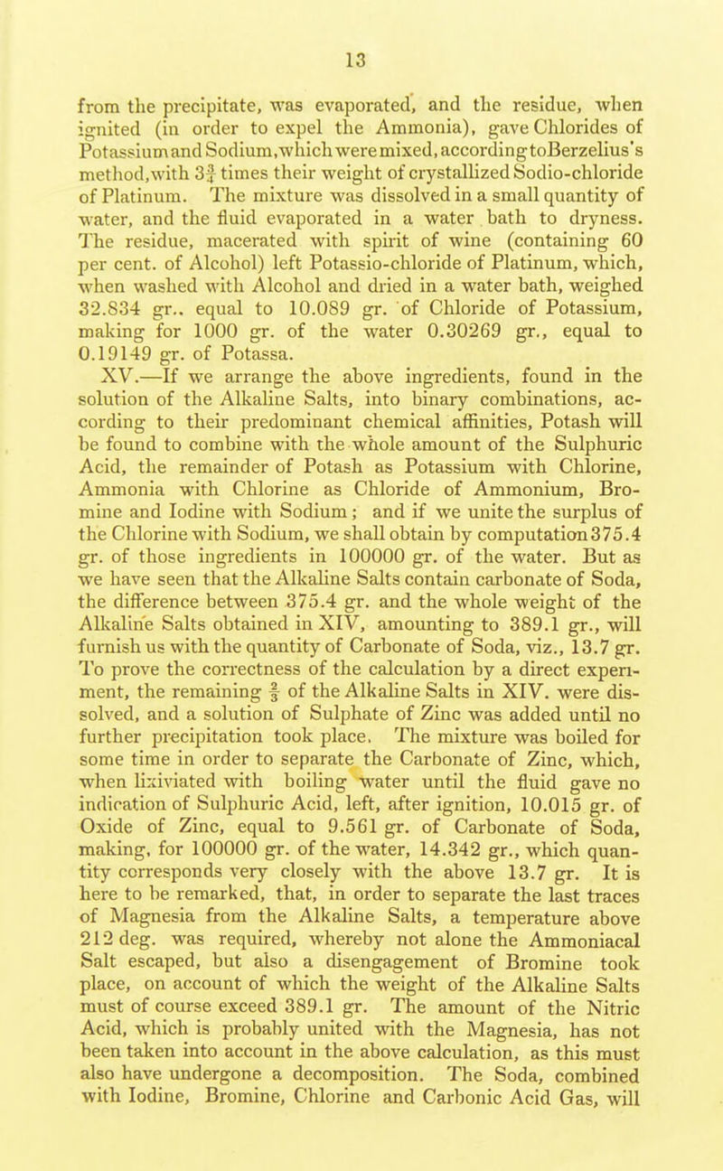 from the precipitate, was evaporated, and the residue, when ignited (in order to expel the Ammonia), gave Chlorides of Potassium and Sodium.which were mixed, accordingtoBerzelius's method,with 3 J times their weight of crystallized Sodio-chloride of Platinum. The mixture was dissolved in a small quantity of water, and the fluid evaporated in a water bath to dryness. The residue, macerated with spirit of wine (containing 60 per cent, of Alcohol) left Potassio-chloride of Platinum, which, when washed with Alcohol and dried in a water bath, weighed 32.834 gr.. equal to 10.089 gr. of Chloride of Potassium, making for 1000 gr. of the water 0.30269 gr., equal to 0.19149 gr. of Potassa. XV.—If we arrange the above ingredients, found in the solution of the Alkaline Salts, into binary combinations, ac- cording to their predominant chemical affinities. Potash will be found to combine with the whole amount of the Sulphuric Acid, the remainder of Potash as Potassium with Chlorine, Ammonia with Chlorine as Chloride of Ammonium, Bro- mine and Iodine with Sodium; and if we unite the surplus of the Chlorine with Sodium, we shall obtain by computation375.4 gr. of those ingredients in 100000 gr. of the water. But as we have seen that the Alkaline Salts contain carbonate of Soda, the difference between 375.4 gr. and the whole weight of the Alkaline Salts obtained in XIV, amounting to 389.1 gr., will furnish us with the quantity of Carbonate of Soda, viz., 13.7 gr. To prove the correctness of the calculation by a direct experi- ment, the remaining f of the Alkaline Salts in XIV. were dis- solved, and a solution of Sulphate of Zinc was added until no further precipitation took place, The mixture was boiled for some time in order to separate the Carbonate of Zinc, which, when lixiviated with boiling water until the fluid gave no indication of Sulphuric Acid, left, after ignition, 10.015 gr. of Oxide of Zinc, equal to 9.561 gr. of Carbonate of Soda, making, for 100000 gr. of the water, 14.342 gr., which quan- tity corresponds very closely with the above 13.7 gr. It is here to be remarked, that, in order to separate the last traces of Magnesia from the Alkaline Salts, a temperature above 212 deg. was required, whereby not alone the Ammoniacal Salt escaped, but also a disengagement of Bromine took place, on account of which the weight of the Alkaline Salts must of course exceed 389.1 gr. The amount of the Nitric Acid, which is probably united vidth the Magnesia, has not been taken into account in the above calculation, as this must also have undergone a decomposition. The Soda, combined with Iodine, Bromine, Chlorine and Carbonic Acid Gas, will