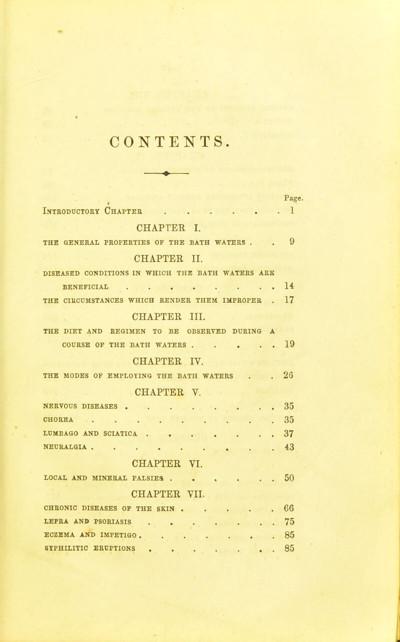 CONTENTS. Page. Introductory Chapter 1 CHAPTER I. THE GENERAL PROPERTIES OF THE BATH WATERS . . 9 CHAPTER II. DISEASED CONDITIONS IN WHICH THE BATH WATERS ARE BENEFICIAL . . . . . . . . 14 THE CIRCUMSTANCES WHICH RENDER THEM IMPROPER . 17 CHAPTER III. THE DIET AND REGIMEN TO BE OBSERVED DURING A COURSE OF THE BATH WATERS 19 CHAPTER IV. THE MODES OF EMPLOYING THE BATH WATERS . . 26 CHAPTER V. NERVOUS DISEASES 35 CHOREA 35 LUMBAGO AND SCIATICA 37 NEURALGIA .43 CHAPTER VI. LOCAL AND MINERAL PALSIES 50 CHAPTER VII. CHRONIC DISEASES OF THE SKIN 66 LEPRA AND PSORIASIS 75 ECZEMA AND IMPETIGO 85 SYPHILITIC ERUPTIONS 85