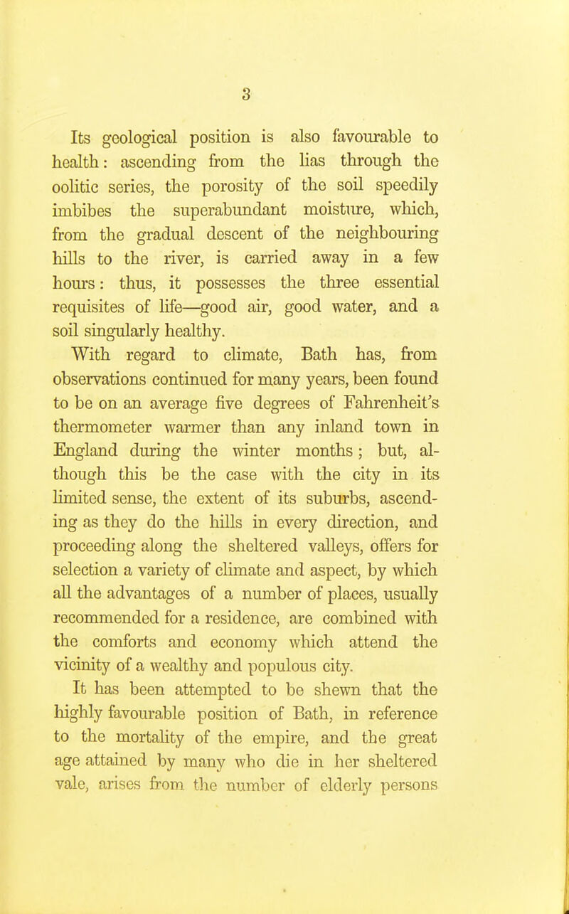 Its geological position is also favourable to health: ascending from the lias through the oolitic series, the porosity of the soil speedily imbibes the superabundant moisture, which, from the gradual descent of the neighbouring hills to the river, is carried away in a few hours: thus, it possesses the three essential requisites of life—good air, good water, and a soil singularly healthy. With regard to climate, Bath has, from observations continued for many years, been found to be on an average five degrees of Fahrenheit's thermometer warmer than any inland town in England during the winter months; but, al- though this be the case with the city in its limited sense, the extent of its suburbs, ascend- ing as they do the hills in every direction, and proceeding along the sheltered valleys, offers for selection a variety of climate and aspect, by which all the advantages of a number of places, usually recommended for a residence, are combined with the comforts and economy which attend the vicinity of a wealthy and populous city. It has been attempted to be shewn that the highly favourable position of Bath, in reference to the mortality of the empire, and the great age attained by many who die in her sheltered vale, arises from the number of elderly persons
