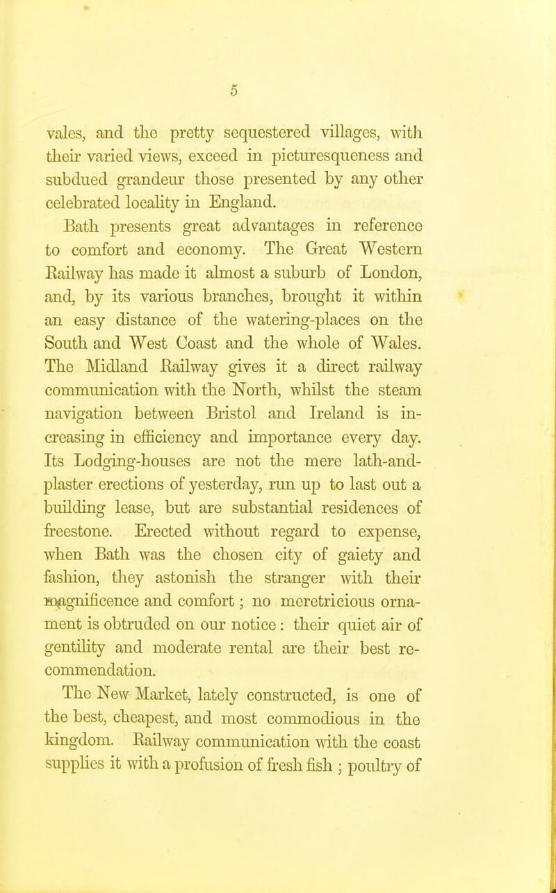 ► 5 vales, and the pretty sequestered villages, with their varied views, exceed in picturesqueness and subdued grandeur those presented by any other celebrated locality in England. Bath presents great advantages in reference to comfort and economy. The Great Western Railway has made it almost a suburb of London, and, by its various branches, brought it within an easy distance of the watering-places on the South and West Coast and the whole of Wales. The Midland Railway gives it a direct railway communication with the North, whilst the steam navigation between Bristol and Ireland is in- creasing in efficiency and importance every day. Its Lodging-houses are not the mere lath-and- plaster erections of yesterday, run up to last out a building lease, but are substantial residences of freestone. Erected without regard to expense, when Bath was the chosen city of gaiety and fashion, they astonish the stranger with their magnificence and comfort; no meretricious orna- ment is obtruded on our notice : their quiet air of gentility and moderate rental are their best re- commendation. The New Market, lately constructed, is one of the best, cheapest, and most commodious in the kingdom. Railway communication with the coast supplies it with a profusion of fresh fish ; poultry of