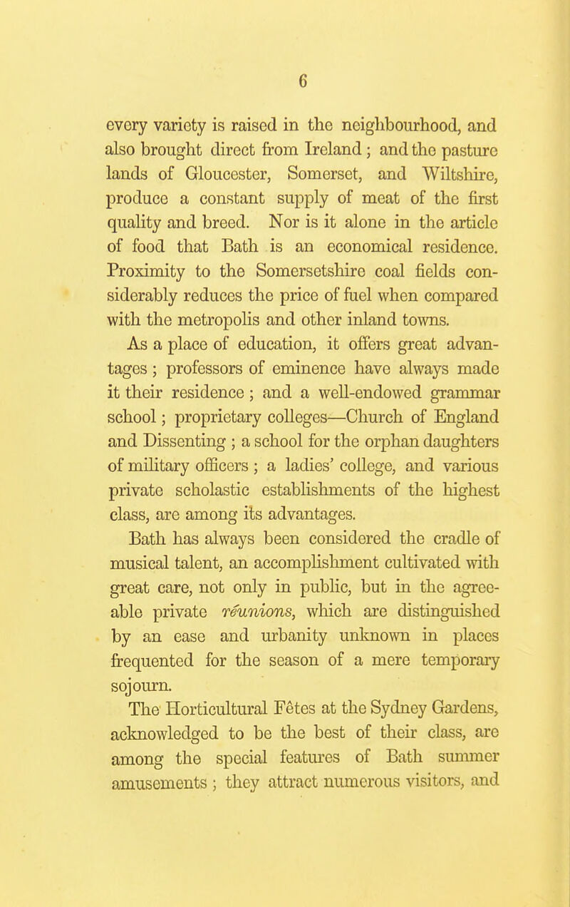 G every variety is raised in the neighbourhood, and also brought direct from Ireland; and the pasture lands of Gloucester, Somerset, and Wiltshire, produce a constant supply of meat of the first quality and breed. Nor is it alone in the article of food that Bath is an economical residence. Proximity to the Somersetshire coal fields con- siderably reduces the price of fuel when compared with the metropolis and other inland towns. As a place of education, it offers great advan- tages ; professors of eminence have always made it their residence ; and a well-endowed grammar school; proprietary colleges—Church of England and Dissenting ; a school for the orphan daughters of military officers ; a ladies' college, and various private scholastic establishments of the highest class, are among its advantages. Bath has always been considered the cradle of musical talent, an accomplishment cultivated with great care, not only in public, but in the agree- able private reunions, which are distinguished by an ease and urbanity unknown in places frequented for the season of a mere temporary sojourn. The Horticultural Fetes at the Sydney Gardens, acknowledged to be the best of their class, are among the special features of Bath summer amusements ; they attract numerous visitors, and