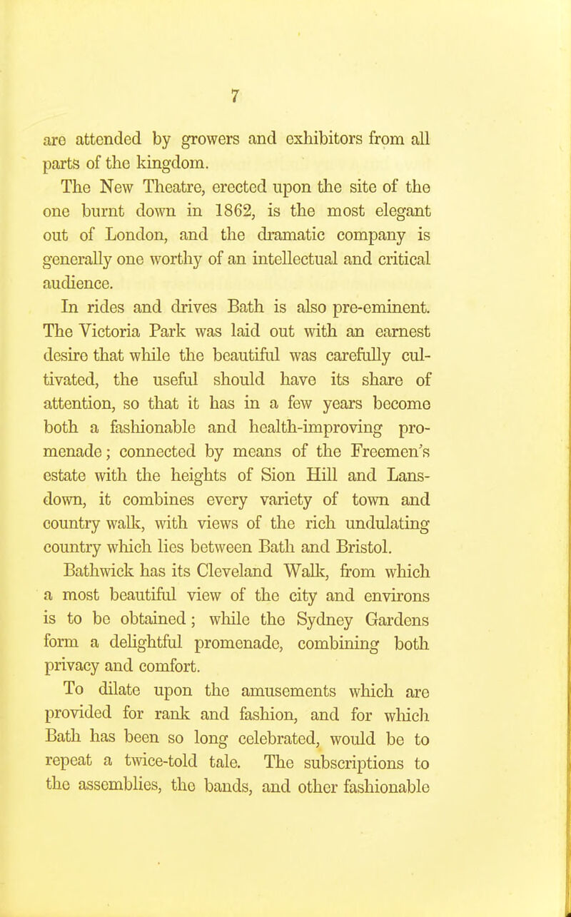 are attended by growers and exhibitors from all parts of the kingdom. The New Theatre, erected upon the site of the one burnt down in 1862, is the most elegant out of London, and the dramatic company is generally one worthy of an intellectual and critical audience. In rides and drives Bath is also pre-eminent. The Victoria Park was laid out with an earnest desire that while the beautiful was carefully cul- tivated, the useful should have its share of attention, so that it has in a few years become both a fashionable and health-improving pro- menade; connected by means of the Freemen's estate with the heights of Sion Hill and Lans- down, it combines every variety of town and country walk, with views of the rich undulating country which lies between Bath and Bristol. Bathwick has its Cleveland Walk, from which a most beautiful view of the city and environs is to be obtained; while the Sydney Gardens form a dehghtftd promenade, combining both privacy and comfort. To dilate upon the amusements which are provided for rank and fashion, and for which Bath has been so long celebrated, would be to repeat a twice-told tale. The subscriptions to the assemblies, the bands, and other fashionable