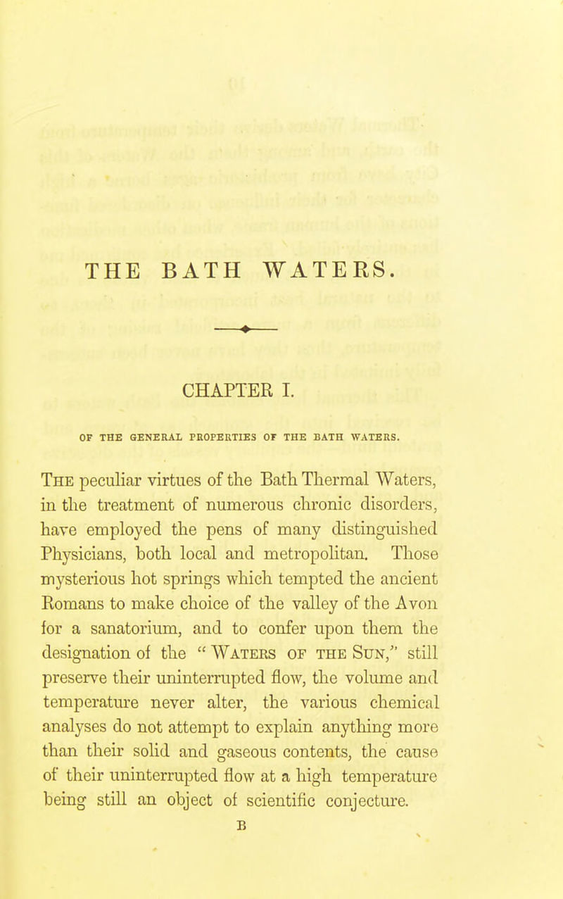 THE BATH WATERS. —♦— CHAPTER I. OF THE GENERAL PROPERTIES OF THE BATH WATERS. The peculiar virtues of the Bath Thermal Waters, in the treatment of numerous chronic disorders, have employed the pens of many distinguished Physicians, both local and metropolitan. Those mysterious hot springs which tempted the ancient Romans to make choice of the valley of the Avon for a sanatorium, and to confer upon them the designation of the  Waters of the Sun/' still preserve their uninterrupted flow, the volume and temperature never alter, the various chemical analyses do not attempt to explain anything more than their solid and gaseous contents, the cause of their uninterrupted flow at a high temperature being still an object of scientific conjecture. B