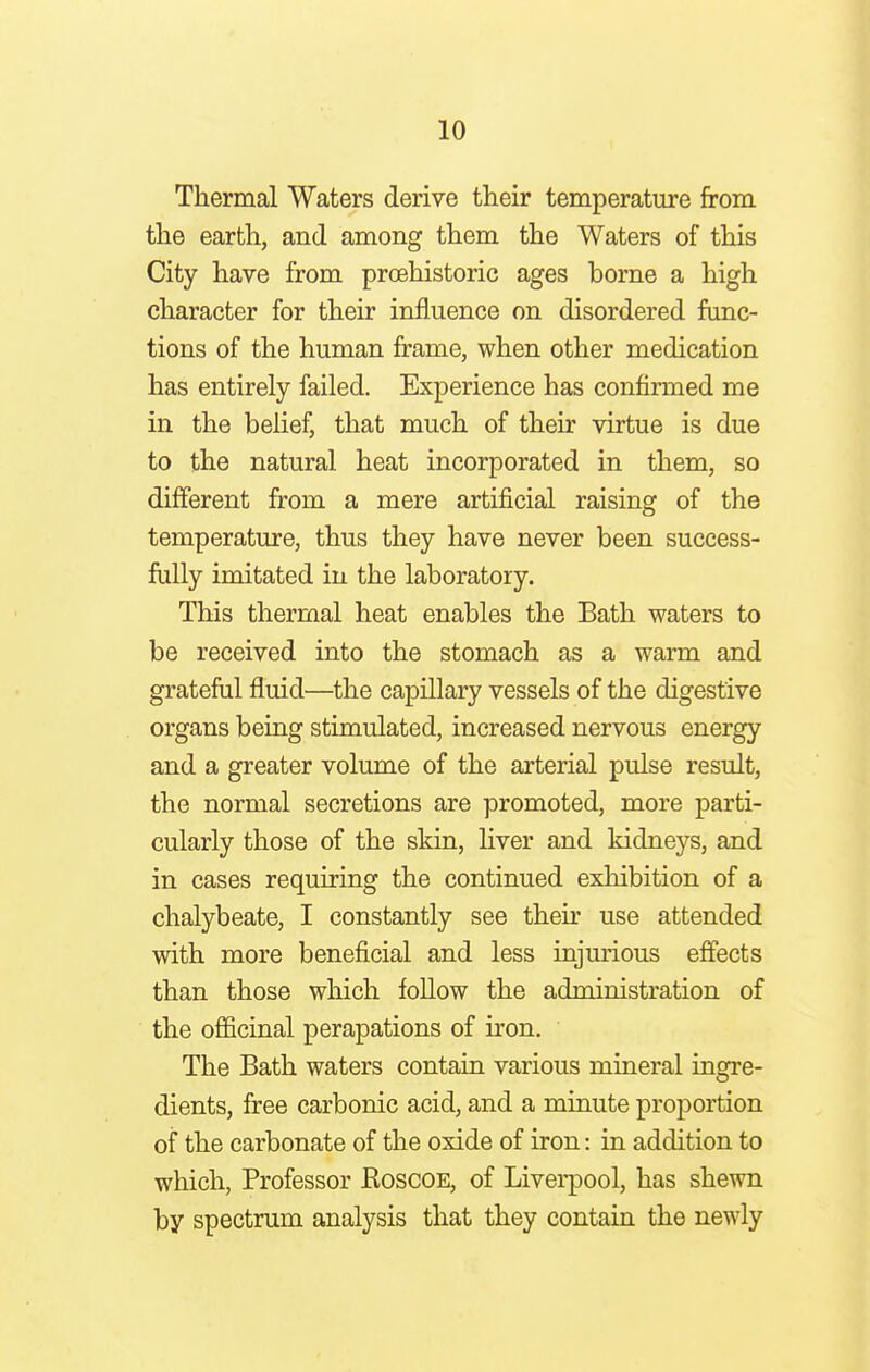 Thermal Waters derive their temperature from the earth, and among them the Waters of this City have from prcehistoric ages borne a high character for their influence on disordered func- tions of the human frame, when other medication has entirely failed. Experience has confirmed me in the belief, that much of their virtue is due to the natural heat incorporated in them, so different from a mere artificial raising of the temperature, thus they have never been success- fully imitated in the laboratory. This thermal heat enables the Bath waters to be received into the stomach as a warm and grateful fluid—the capillary vessels of the digestive organs being stimulated, increased nervous energy and a greater volume of the arterial pulse result, the normal secretions are promoted, more parti- cularly those of the skin, liver and kidneys, and in cases requiring the continued exhibition of a chalybeate, I constantly see their use attended with more beneficial and less injurious effects than those which follow the administration of the officinal perapations of iron. The Bath waters contain various mineral ingre- dients, free carbonic acid, and a minute proportion of the carbonate of the oxide of iron: in addition to which, Professor Koscoe, of Liverpool, has shewn by spectrum analysis that they contain the newly