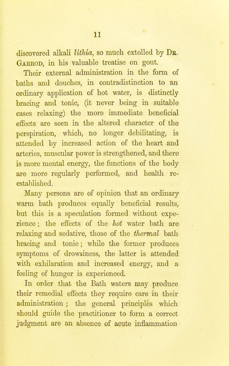 discovered alkali lithia, so much extolled by Dr. Garrod, in his valuable treatise on gout. Their external administration in the form of baths and douches, in contradistinction to an ordinary application of hot water, is distinctly bracing and tonic, (it never being in suitable cases relaxing) the more immediate beneficial effects are seen in the altered character of the perspiration, which, no longer debilitating, is attended by increased action of the heart and arteries, muscular power is strengthened, and there is more mental energy, the functions of the body are more regularly performed, and health re- established. Many persons are of opinion that an ordinary warm bath produces equally beneficial results, but this is a speculation formed without expe- rience ; the effects of the hot water bath are relaxing and sedative, those of the thermal bath bracing and tonic; while the former produces symptoms of drowsiness, the latter is attended with exhilaration and increased energy, and a feeling of hunger is experienced. In order that the Bath waters may produce their remedial effects they require care in their administration ; the general principles which should guide the practitioner to form a correct judgment are an absence of acute inflammation