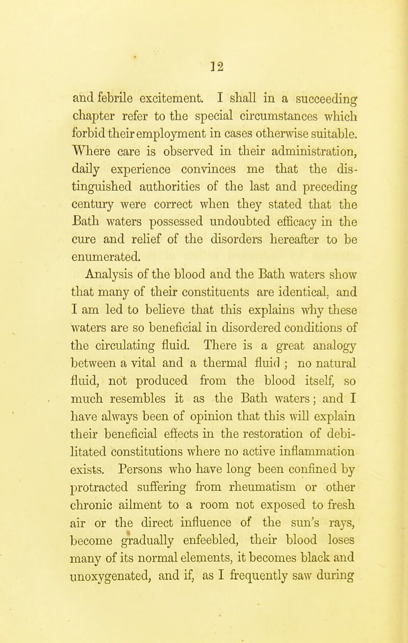 and febrile excitement. I shall in a succeeding chapter refer to the special circumstances which forbid their employment in cases otherwise suitable. Where care is observed in their administration, daily experience convinces me that the dis- tinguished authorities of the last and preceding century were correct when they stated that the Bath waters possessed undoubted efficacy in the cure and relief of the disorders hereafter to be enumerated. Analysis of the blood and the Bath waters show that many of their constituents are identical, and I am led to believe that this explains why these waters are so beneficial in disordered conditions of the circulating fluid. There is a great analogy between a vital and a thermal fluid ; no natural fluid, not produced from the blood itself, so much resembles it as the Bath waters; and I have always been of opinion that this will explain their beneficial effects in the restoration of debi- litated constitutions where no active inflammation exists. Persons who have long been confined by protracted suffering from rheumatism or other chronic ailment to a room not exposed to fresh air or the direct influence of the sun's rays, become gradually enfeebled, their blood loses many of its normal elements, it becomes black and unoxygenated, and if, as I frequently saw during