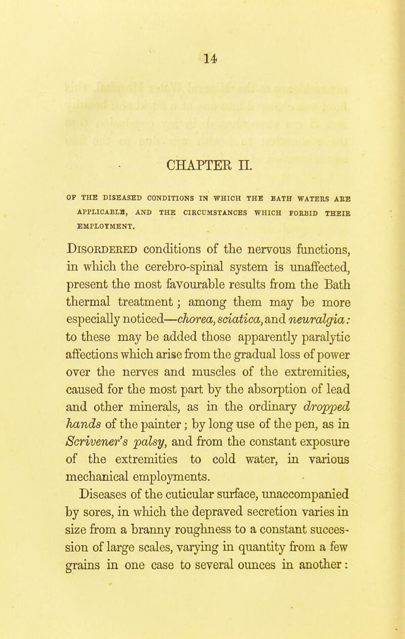 CHAPTER IL OF THE DISEASED CONDITIONS IN WHICH THE BATH WATERS ABE APPLICABLE, AND THE CIRCUMSTANCES WHICH FORBID THEIR EMPLOYMENT. Disoedered conditions of the nervous functions, in which the cerebro-spinal system is unaffected, present the most favourable results from the Bath thermal treatment; among them may be more especially noticed—chorea, sciatica, and neuralgia : to these may be added those apparently paralytic affections which arise from the gradual loss of power over the nerves and muscles of the extremities, caused for the most part by the absorption of lead and other minerals, as in the ordinary dropped hands of the painter; by long use of the pen, as in Scrivener's palsy, and from the constant exposure of the extremities to cold water, in various mechanical employments. Diseases of the cuticular surface, unaccompanied by sores, in which the depraved secretion varies in size from a branny roughness to a constant succes- sion of large scales, varying in quantity from a few grains in one case to several ounces in another: