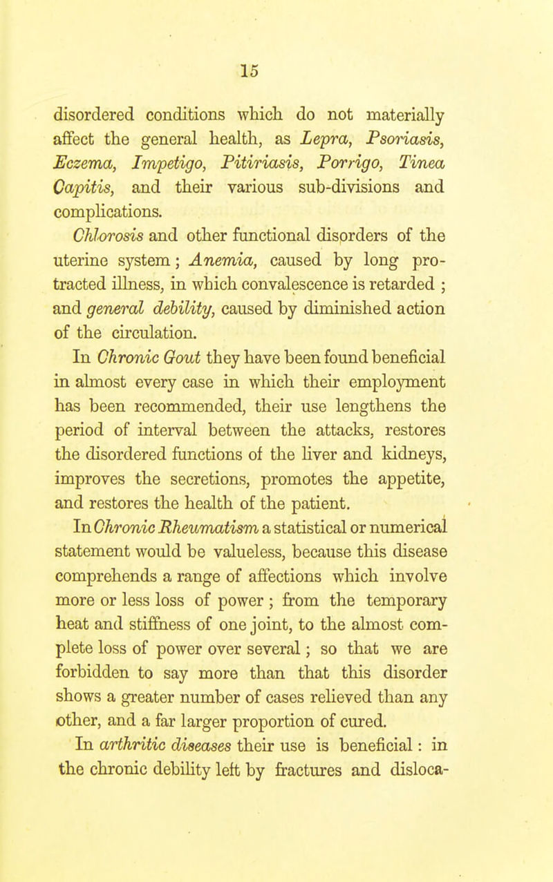 disordered conditions which do not materially affect the general health, as Lepra, Psoriasis, Eczema, Impetigo, Pitiriasis, Porrigo, Tinea Capitis, and their various sub-divisions and complications. Chlorosis and other functional disorders of the uterine system; Anemia, caused by long pro- tracted illness, in which convalescence is retarded ; and general debility, caused by diminished action of the circulation. In Chronic Gout they have been found beneficial in almost every case in which their employment has been recommended, their use lengthens the period of interval between the attacks, restores the disordered functions of the liver and kidneys, improves the secretions, promotes the appetite, and restores the health of the patient. InChronic Rheumatism a statistical or numerical statement would be valueless, because this disease comprehends a range of affections which involve more or less loss of power ; from the temporary heat and stiffness of one joint, to the almost com- plete loss of power over several; so that we are forbidden to say more than that this disorder shows a greater number of cases relieved than any other, and a far larger proportion of cured. In arthritic diseases their use is beneficial: in the chronic debility left by fractures and disloca-