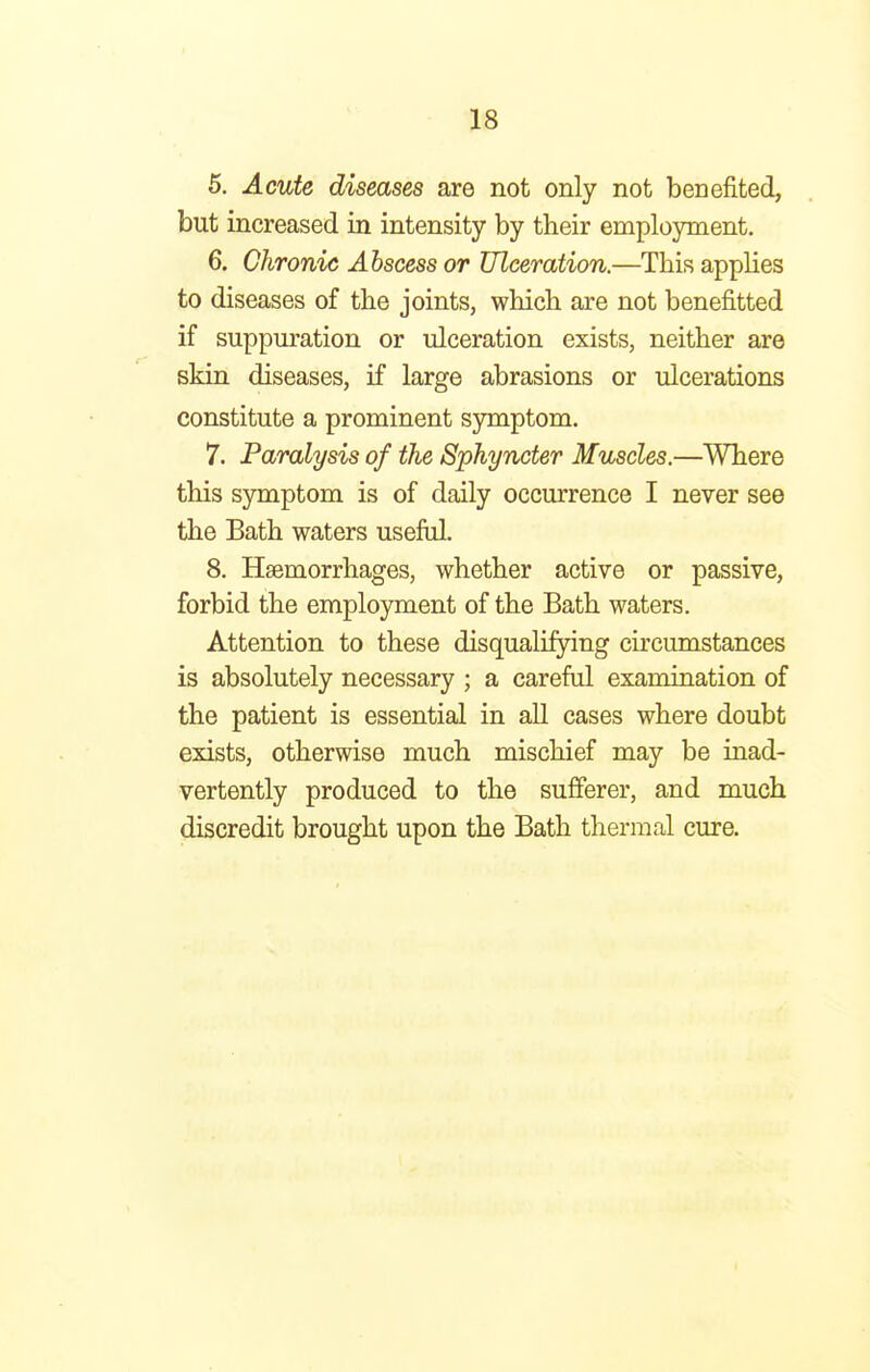 5. Acute diseases are not only not benefited, but increased in intensity by their employment. 6. Chronic Abscess or Ulceration.—This applies to diseases of the joints, which are not benefitted if suppuration or ulceration exists, neither are skin diseases, if large abrasions or ulcerations constitute a prominent symptom. 7. Paralysis of the Sphyncter Muscles.—Where this symptom is of daily occurrence I never see the Bath waters useful. 8. Haemorrhages, whether active or passive, forbid the employment of the Bath waters. Attention to these disqualifying circumstances is absolutely necessary ; a careful examination of the patient is essential in all cases where doubt exists, otherwise much mischief may be inad- vertently produced to the sufferer, and much discredit brought upon the Bath thermal cure.