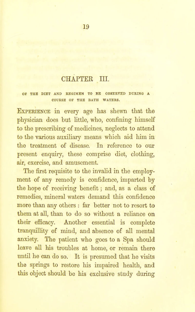 CHAPTER in. OE THE DIET AND REGIMEN TO BE OBSERVED DURING A COURSE OF THE BATH WATERS. Experience in every age has shewn that the physician does but little, who, confining himself to the prescribing of medicines, neglects to attend to the various auxiliary means which aid him in the treatment of disease. In reference to our present enquiry, these comprise diet, clothing, air, exercise, and amusement. The first requisite to the invalid in the employ- ment of any remedy is confidence, imparted by the hope of receiving benefit; and, as a class of remedies, mineral waters demand this confidence more than any others : far better not to resort to them at all, than to do so without a reliance on their efficacy. Another essential is complete tranquilhty of mind, and absence of all mental anxiety. The patient who goes to a Spa should leave all his troubles at home, or remain there until he can do so. It is presumed that he visits the springs to restore his impaired health, and this object should be his exclusive study during