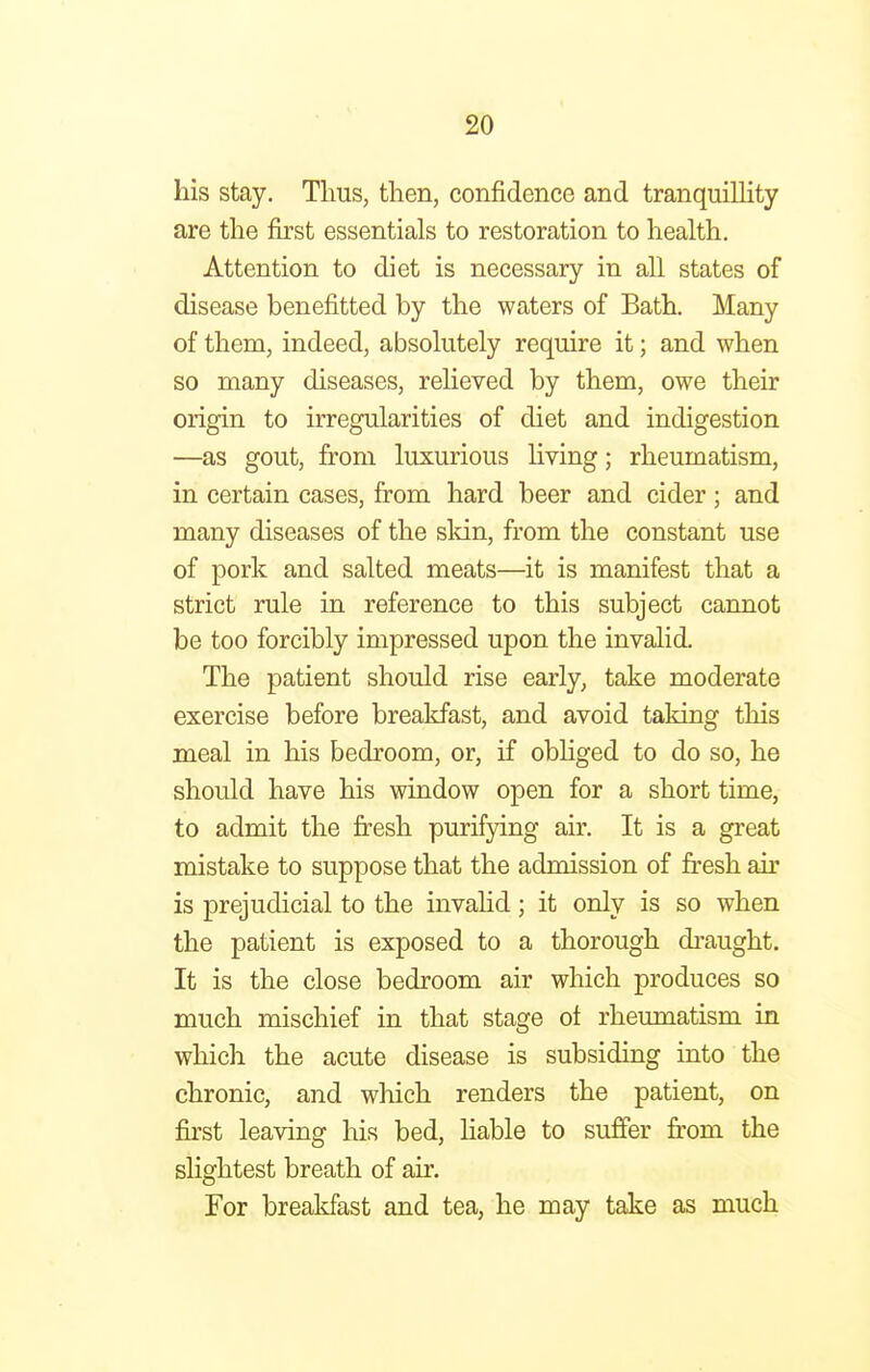 his stay. Tims, then, confidence and tranquillity are the first essentials to restoration to health. Attention to diet is necessary in all states of disease benefitted by the waters of Bath. Many of them, indeed, absolutely require it; and when so many diseases, relieved by them, owe their origin to irregularities of diet and indigestion —as gout, from luxurious living; rheumatism, in certain cases, from hard beer and cider; and many diseases of the skin, from the constant use of pork and salted meats—it is manifest that a strict rule in reference to this subject cannot be too forcibly impressed upon the invalid. The patient should rise early, take moderate exercise before breakfast, and avoid taking this meal in his bedroom, or, if obliged to do so, he should have his window open for a short time, to admit the fresh purifying air. It is a great mistake to suppose that the admission of fresh air is prejudicial to the invalid; it only is so when the patient is exposed to a thorough draught. It is the close bedroom air which produces so much mischief in that stage of rheumatism in which the acute disease is subsiding into the chronic, and which renders the patient, on first leaving his bed, liable to suffer from the slightest breath of air. For breakfast and tea, he may take as much