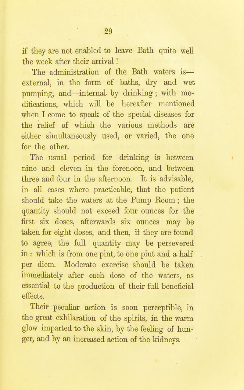 if they are not enabled to leave Bath quite well the week after their arrival! The administration of the Bath waters is— external, in the form of baths, dry and wet pumping, and—internal by drinking; with mo- difications, which will be hereafter mentioned when I come to speak of the special diseases for the relief of which the various methods are either simultaneously used, or varied, the one for the other. The usual period for drinking is between nine and eleven in the forenoon, and between three and four in the afternoon. It is advisable, in all cases where practicable, that the patient should take the waters at the Pump Eoom; the quantity should not exceed four ounces for the first six doses, afterwards six ounces may be taken for eight doses, and then, if they are found to agree, the full quantity may be persevered in : which is from one pint, to one pint and a half per diem. Moderate exercise should be taken immediately after each dose of the waters, as essential to the production of their full beneficial effects. Their peculiar action is soon perceptible, in the great exhilaration of the spirits, in the warm glow imparted to the skin, by the feeling of hun- ger, and by an increased action of the kidneys.