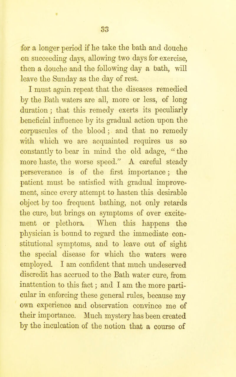 S3 for a longer period if he take the bath and douche on succeeding days, allowing two days for exercise, then a douche and the following day a bath, will leave the Sunday as the day of rest. I must again repeat that the diseases remedied by the Bath waters are all, more or less, of long duration ; that this remedy exerts its peculiarly beneficial influence by its gradual action upon the corpuscules of the blood ; and that no remedy with which we are acquainted requires us so constantly to bear in mind the old adage,  the more haste, the worse speed. A careful steady perseverance is of the first importance; the patient must be satisfied with gradual improve- ment, since every attempt to hasten this desirable object by too frequent bathing, not only retards the cure, but brings on symptoms of over excite- ment or plethora. When this happens the physician is bound to regard the immediate con- stitutional symptoms, and to leave out of sight the special disease for which the waters were employed. I am confident that much undeserved discredit has accrued to the Bath water cure, from inattention to this fact; and I am the more parti- cular in enforcing these general rules, because my own experience and observation convince me of their importance. Much mystery has been created by the inculcation of the notion that a course of