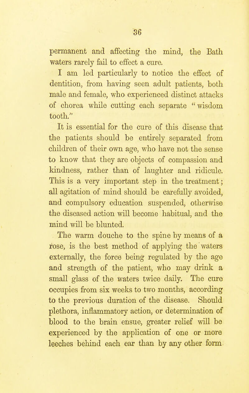 permanent and affecting the mind, the Bath waters rarely fail to effect a cure. I am led particularly to notice the effect of dentition, from having seen adult patients, both male and female, who experienced distinct attacks of chorea while cutting each separate  wisdom tooth/' It is essential for the cure of this disease that the patients should be entirely separated from children of their own age, who have not the sense to know that they are objects of compassion and kindness, rather than of laughter and ridicule. This is a very important step in the treatment; all agitation of mind should be carefully avoided, and compulsory education suspended, otherwise the diseased action will become habitual, and the mind will be blunted. The warm douche to the spine by means of a rose, is the best method of applying the waters externally, the force being regulated by the age and strength of the patient, who may drink a small glass of the waters twice daily. The cure occupies from six weeks to two months, according to the previous duration of the disease. Should plethora, inflammatory action, or determination of blood to the brain ensue, greater relief will be experienced by the application of one or more leeches behind each ear than by any other form