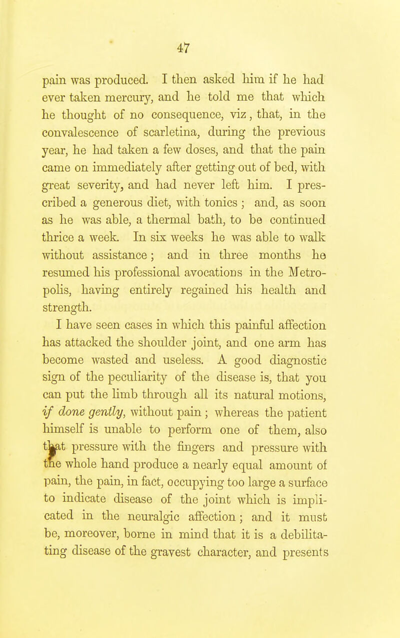 pain was produced. I then asked him if he had ever taken mercury, and he told me that which he thought of no consequence, viz, that, in the convalescence of scarletina, during the previous year, he had taken a few doses, and that the pain came on immediately after getting out of bed, with great severity, and had never left him. I pres- cribed a generous diet, with tonics ; and, as soon as he was able, a thermal bath, to be continued thrice a week. In six weeks he was able to walk without assistance; and in three months he resumed his professional avocations in the Metro- polis, having entirely regained his health and strength. I have seen cases in which this painful affection has attacked the shoulder joint, and one arm has become wasted and useless. A good diagnostic sign of the peculiarity of the disease is, that you can put the limb through all its natural motions, if done gently, without pain ; whereas the patient himself is unable to perform one of them, also tj^it pressure with the fingers and pressure with trie whole hand produce a nearly equal amount of pain, the pain, in fact, occupying too large a surface to indicate disease of the joint which is impli- cated in the neuralgic affection; and it must be, moreover, borne in mind that it is a debilita- ting disease of the gravest character, and presents