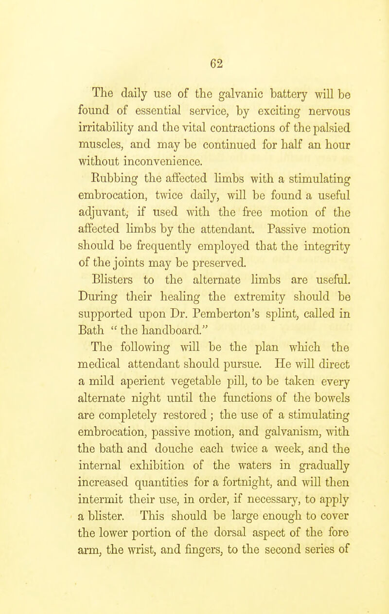 The daily use of the galvanic battery will be found of essential service, by exciting nervous irritability and the vital contractions of the palsied muscles, and may be continued for half an hour without inconvenience. Eubbing the affected limbs with a stimulating embrocation, twice daily, will be found a useful adjuvant, if used with the free motion of the affected limbs by the attendant. Passive motion should be frequently employed that the integrity of the joints may be preserved. Blisters to the alternate limbs are useful. During their healing the extremity should be supported upon Dr. Pemberton's splint, called in Bath  the handboard. The following will be the plan which the medical attendant should pursue. He will direct a mild aperient vegetable pill, to be taken every alternate night until the functions of the bowels are completely restored ; the use of a stimulating embrocation, passive motion, and galvanism, with the bath and douche each twice a week, and the internal exhibition of the waters in gradually increased quantities for a fortnight, and will then intermit their use, in order, if necessary, to apply a blister. This should be large enough to cover the lower portion of the dorsal aspect of the fore arm, the wrist, and fingers, to the second series of