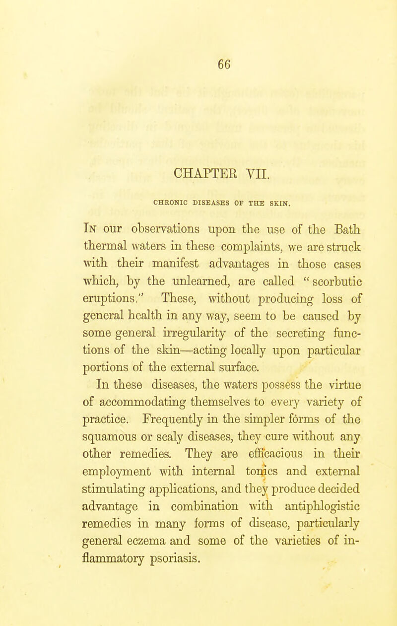 CHAPTER VII. CHRONIC DISEASES OF THE SKIN. In our observations upon the use of the Bath thermal waters in these complaints, we are struck with their manifest advantages in those cases which, by the unlearned, are called  scorbutic eruptions. These, without producing loss of general health in any way, seem to be caused by some general irregularity of the secreting func- tions of the skin—acting locally upon particular portions of the external surface. In these diseases, the waters possess the virtue of accommodating themselves to every variety of practice. Frequently in the simpler forms of the squamous or scaly diseases, they cure without any other remedies. They are efficacious in their employment with internal tonics and external stimulating applications, and they produce decided advantage in combination with antiphlogistic remedies in many forms of disease, particularly general eczema and some of the varieties of in- flammatory psoriasis.