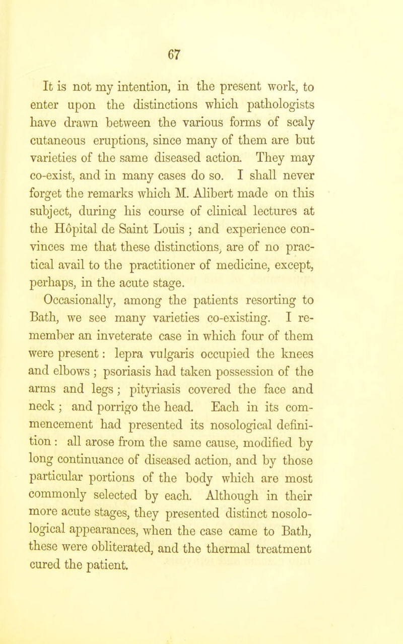 It is not my intention, in the present work, to enter upon the distinctions which pathologists have drawn between the various forms of scaly cutaneous eruptions, since many of them are but varieties of the same diseased action. They may co-exist, and in many cases do so. I shall never forget the remarks which M. Alibert made on this subject, during his course of clinical lectures at the Hopital de Saint Louis ; and experience con- vinces me that these distinctions^ are of no prac- tical avail to the practitioner of medicine, except, perhaps, in the acute stage. Occasionally, among the patients resorting to Bath, we see many varieties co-existing. I re- member an inveterate case in which four of them were present: lepra vulgaris occupied the knees and elbows ; psoriasis had taken possession of the arms and legs; pityriasis covered the face and neck ; and porrigo the head. Each in its com- mencement had presented its nosological defini- tion : all arose from the same cause, modified by long continuance of diseased action, and by those particular portions of the body which are most commonly selected by each. Although in their more acute stages, they presented distinct nosolo- logical appearances, when the case came to Bath, these were obliterated, and the thermal treatment cured the patient.