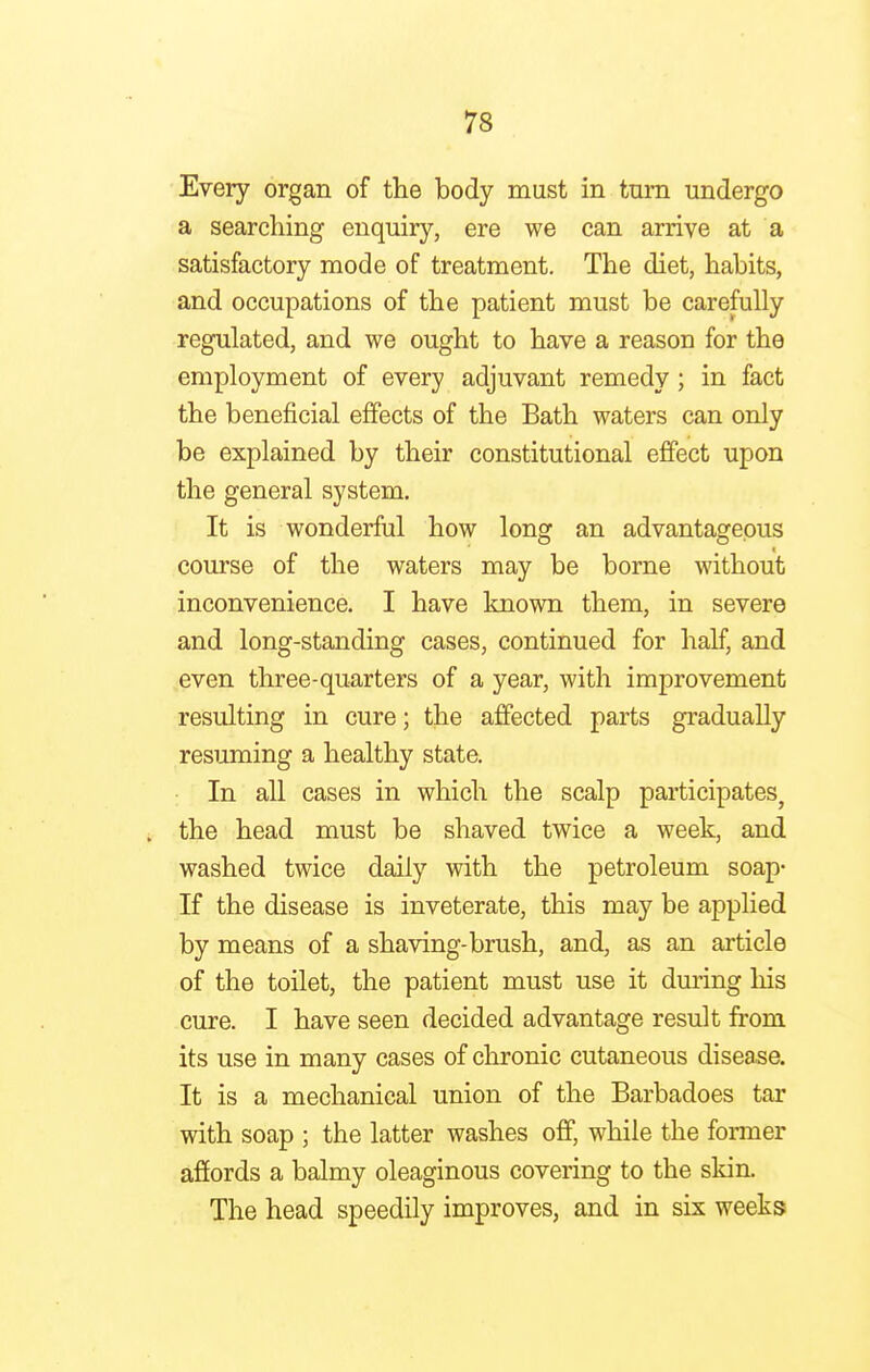 Every organ of the body must in tnrn undergo a searching enquiry, ere we can arrive at a satisfactory mode of treatment. The diet, habits, and occupations of the patient must be carefully regulated, and we ought to have a reason for the employment of every adjuvant remedy; in fact the beneficial effects of the Bath waters can only be explained by their constitutional effect upon the general system. It is wonderful how long an advantageous course of the waters may be borne without inconvenience. I have known them, in severe and long-standing cases, continued for half, and even three-quarters of a year, with improvement resulting in cure; the affected parts gradually resuming a healthy state. In all cases in which the scalp participates, the head must be shaved twice a week, and washed twice daily with the petroleum soap- If the disease is inveterate, this may be applied by means of a shaving-brush, and, as an article of the toilet, the patient must use it during his cure. I have seen decided advantage result from its use in many cases of chronic cutaneous disease. It is a mechanical union of the Barbadoes tar with soap ; the latter washes off, while the former affords a balmy oleaginous covering to the skin. The head speedily improves, and in six weeks