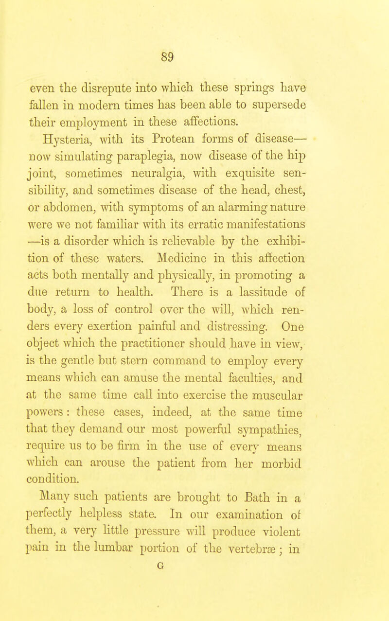 even the disrepute into which these springs have fallen in modern times has been able to supersede their employment in these affections. Hysteria, with its Protean forms of disease— now simulating paraplegia, now disease of the hip joint, sometimes neuralgia, with exquisite sen- sibility, and sometimes disease of the head, chest, or abdomen, with symptoms of an alarming nature were we not familiar with its erratic manifestations —is a disorder which is relievable by the exhibi- tion of these waters. Medicine in this affection acts both mentally and physically, in promoting a due return to health. There is a lassitude of body, a loss of control over the will, which ren- ders every exertion painful and distressing. One object which the practitioner should have in view, is the gentle but stern command to employ every means which can amuse the mental faculties, and at the same time call into exercise the muscular powers : these cases, indeed, at the same time that they demand our most powerful sympathies, require us to be firm in the use of every means which can arouse the patient from her morbid condition. Many such patients are brought to Bath in a perfectly helpless state. In our examination of them, a very little pressure will produce violent pain in the lumbar portion of the vertebrae; in G