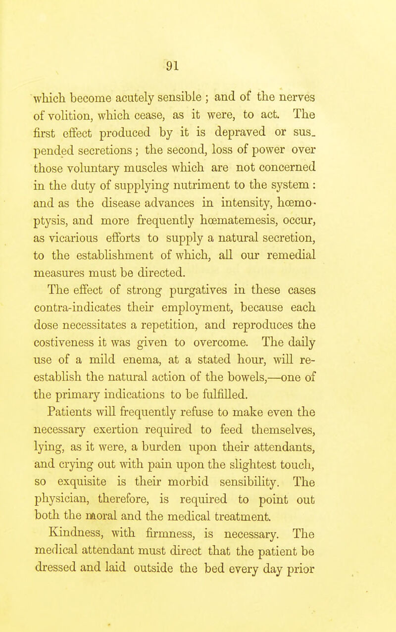 which become acutely sensible ; and of the nerves of volition, which cease, as it were, to act. The first effect produced by it is depraved or sus_ pended secretions ; the second, loss of power over those voluntary muscles which are not concerned in the duty of supplying nutriment to the system : and as the disease advances in intensity, haemo - ptysis, and more frequently hcematemesis, occur, as vicarious efforts to supply a natural secretion, to the establishment of which, all our remedial measures must be directed. The effect of strong purgatives in these cases contra-indicates their employment, because each dose necessitates a repetition, and reproduces the costiveness it was given to overcome. The daily use of a mild enema, at a stated hour, will re- establish the natural action of the bowels,—one of the primary indications to be fulfilled. Patients will frequently refuse to make even the necessary exertion required to feed themselves, lying, as it were, a burden upon their attendants, and crying out with pain upon the slightest touch, so exquisite is their morbid sensibility. The physician, therefore, is required to point out both the moral and the medical treatment. Kindness, with firmness, is necessary. The medical attendant must direct that the patient be dressed and laid outside the bed every day prior