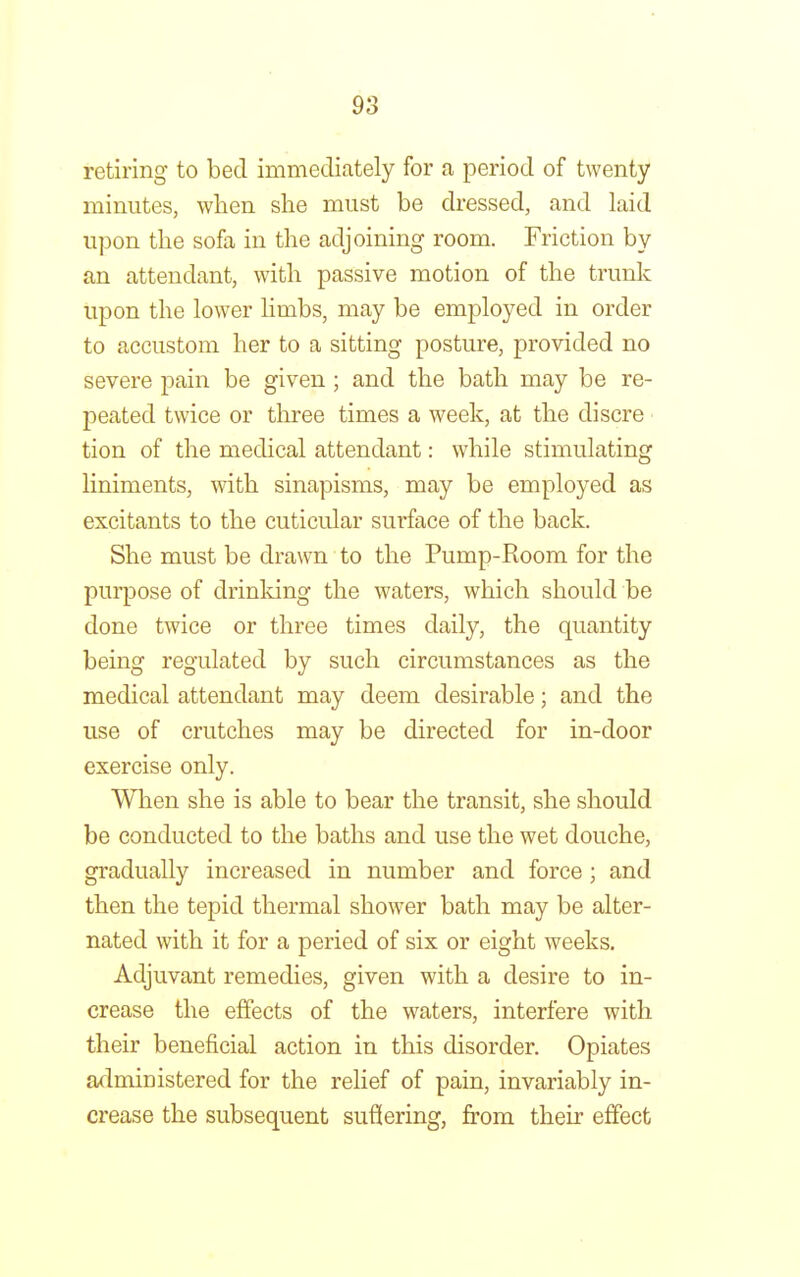 retiring to bed immediately for a period of twenty minutes, when she must be dressed, and laid upon the sofa in the adjoining room. Friction by an attendant, with passive motion of the trunk upon the lower limbs, may be employed in order to accustom her to a sitting posture, provided no severe pain be given; and the bath may be re- peated twice or three times a week, at the discre tion of the medical attendant: while stimulating liniments, with sinapisms, may be employed as excitants to the cuticular surface of the back. She must be drawn to the Pump-Room for the purpose of drinking the waters, which should be done twice or three times daily, the quantity being regulated by such circumstances as the medical attendant may deem desirable; and the use of crutches may be directed for in-door exercise only. When she is able to bear the transit, she should be conducted to the baths and use the wet douche, gradually increased in number and force; and then the tepid thermal shower bath may be alter- nated with it for a peried of six or eight weeks. Adjuvant remedies, given with a desire to in- crease the effects of the waters, interfere with their beneficial action in this disorder. Opiates administered for the relief of pain, invariably in- crease the subsequent suffering, from their effect