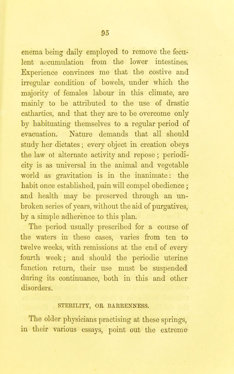 enema being daily employed to remove the fecu- lent accumulation from the lower intestines. Experience convinces me that the costive and irregular condition of bowels, under which the majority of females labour in this climate, are mainly to be attributed to the use of drastic cathartics, and that they are to be overcome only by habituating themselves to a regular period of evacuation. Nature demands that all should study her dictates; every object in creation obeys the law ot alternate activity and repose; periodi- city is as universal in the animal and vegetable world as gravitation is in the inanimate: the habit once established, pain will compel obedience ; and health may be preserved through an un- broken series of years, without the aid of purgatives, by a simple adherence to this plan. The period usually prescribed for a course of the waters in these cases, varies from ten to twelve weeks, with remissions at the end of every fourth week; and should the periodic uterine function return, their use must be suspended during its continuance, both in this and other disorders. STERILITY, OR BARRENNESS. The older physicians practising at these springs, in their various essays, point out the extreme