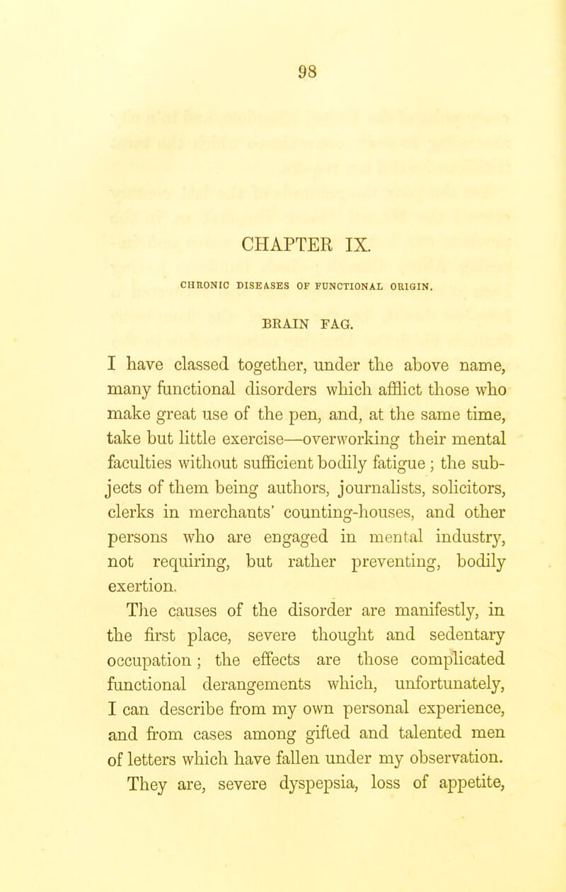 CHAPTER IX. CHRONIC DISEASES OF FUNCTIONAL ORIGIN. BRAIN FAG. I have classed together, under the above name, many functional disorders which afflict those who make great use of the pen, and, at the same time, take but little exercise—overworking their mental faculties without sufficient bodily fatigue ; the sub- jects of them being authors, journalists, solicitors, clerks in merchants' counting-houses, and other persons who are engaged in mental industry, not requiring, but rather preventing, bodily exertion. The causes of the disorder are manifestly, in the first place, severe thought and sedentary occupation; the effects are those complicated functional derangements which, unfortunately, I can describe from my own personal experience, and from cases among gifted and talented men of letters which have fallen under my observation. They are, severe dyspepsia, loss of appetite,