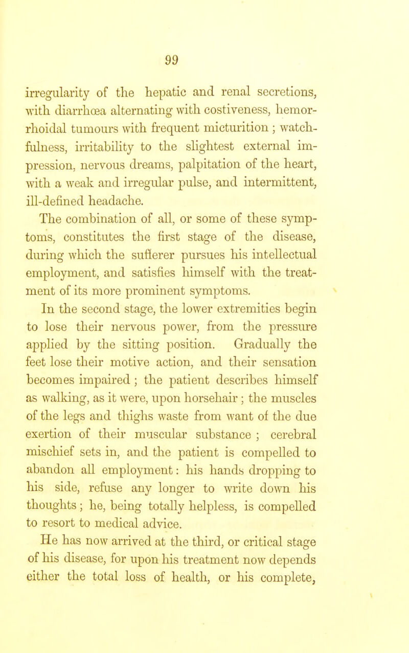 irregularity of the hepatic and renal secretions, with diarrhoea alternating with costiveness, hemor- rhoidal tumours with frequent micturition ; watch- fulness, irritability to the slightest external im- pression, nervous dreams, palpitation of the heart, with a weak and irregular pulse, and intermittent, ill-defined headache. The combination of all, or some of these symp- toms, constitutes the first stage of the disease, during which the sufferer pursues his intellectual employment, and satisfies himself with the treat- ment of its more prominent symptoms. In the second stage, the lower extremities begin to lose their nervous power, from the pressure applied by the sitting position. Gradually the feet lose their motive action, and their sensation becomes impaired; the patient describes himself as walking, as it were, upon horsehair; the muscles of the legs and thighs waste from want of the due exertion of their muscular substance ; cerebral mischief sets in, and the patient is compelled to abandon all employment: his hands dropping to his side, refuse any longer to write down his thoughts; he, being totally helpless, is compelled to resort to medical advice. He has now arrived at the third, or critical stage of his disease, for upon his treatment now depends either the total loss of health, or his complete,