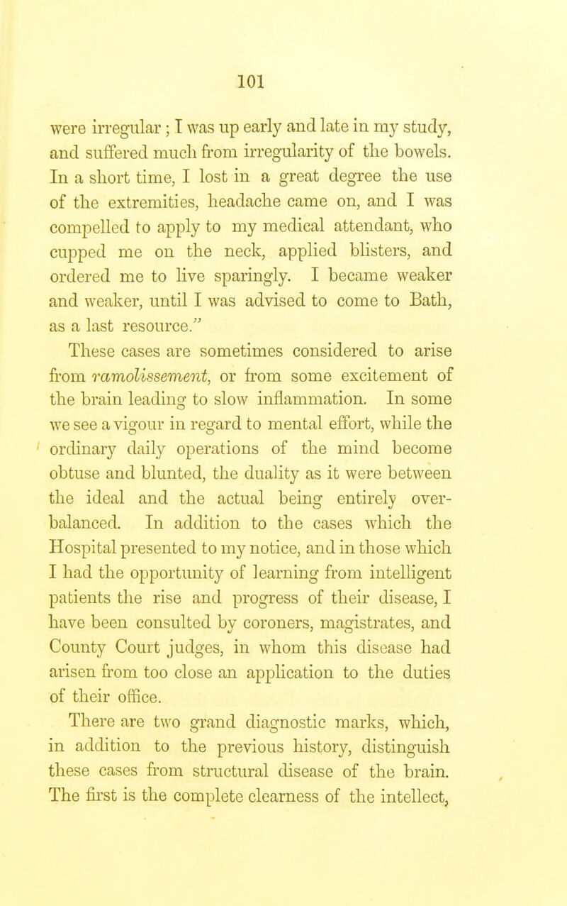 were irregular; I was up early and late in my study, and suffered much from irregularity of the bowels. In a short time, I lost in a great degree the use of the extremities, headache came on, and I was compelled to apply to my medical attendant, who cupped me on the neck, applied blisters, and ordered me to live sparingly. I became weaker and weaker, until I was advised to come to Bath, as a last resource. These cases are sometimes considered to arise from ramolissement, or from some excitement of the brain leading to slow inflammation. In some we see a vigour in regard to mental effort, while the ordinary daily operations of the mind become obtuse and blunted, the duality as it were between the ideal and the actual being entirely over- balanced. In addition to the cases which the Hospital presented to my notice, and in those which I had the opportunity of learning from intelligent patients the rise and progress of their disease, I have been consulted by coroners, magistrates, and County Court judges, in whom this disease had arisen from too close an application to the duties of their office. There are two grand diagnostic marks, which, in addition to the previous history, distinguish these cases from structural disease of the brain. The first is the complete clearness of the intellect,