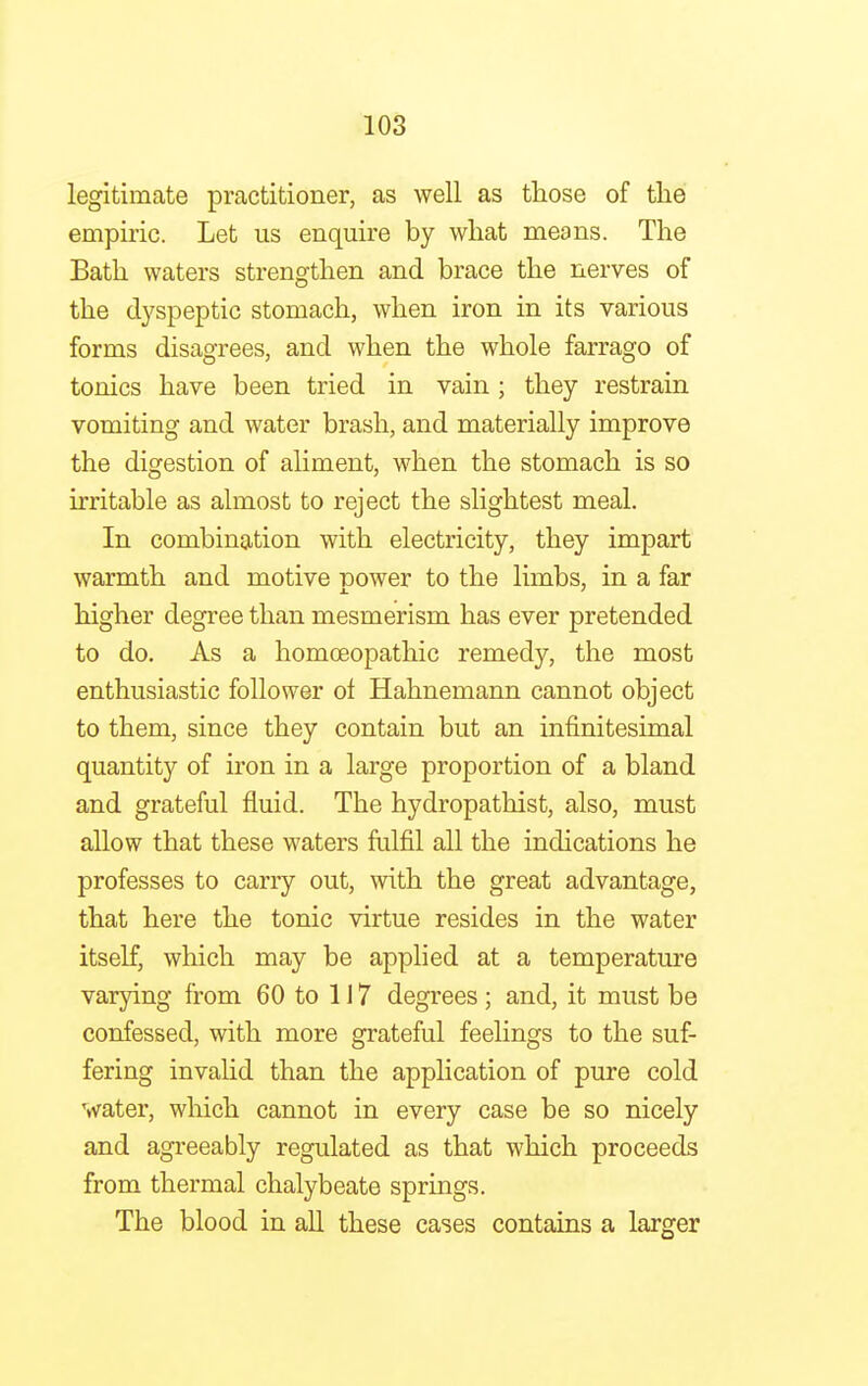 legitimate practitioner, as well as those of the empiric. Let us enquire by what means. The Bath waters strengthen and brace the nerves of the dyspeptic stomach, when iron in its various forms disagrees, and when the whole farrago of tonics have been tried in vain; they restrain vomiting and water brash, and materially improve the digestion of aliment, when the stomach is so irritable as almost to reject the slightest meal. In combination with electricity, they impart warmth and motive nower to the limbs, in a far higher degree than mesmerism has ever pretended to do. As a homoeopathic remedy, the most enthusiastic follower of Hahnemann cannot object to them, since they contain but an infinitesimal quantity of iron in a large proportion of a bland and grateful fluid. The hydropathist, also, must allow that these waters fulfil all the indications he professes to carry out, with the great advantage, that here the tonic virtue resides in the water itself, which may be applied at a temperature varying from 60 to 117 degrees ; and, it must be confessed, with more grateful feelings to the suf- fering invalid than the application of pure cold water, which cannot in every case be so nicely and agreeably regulated as that which proceeds from thermal chalybeate springs. The blood in all these cases contains a larger