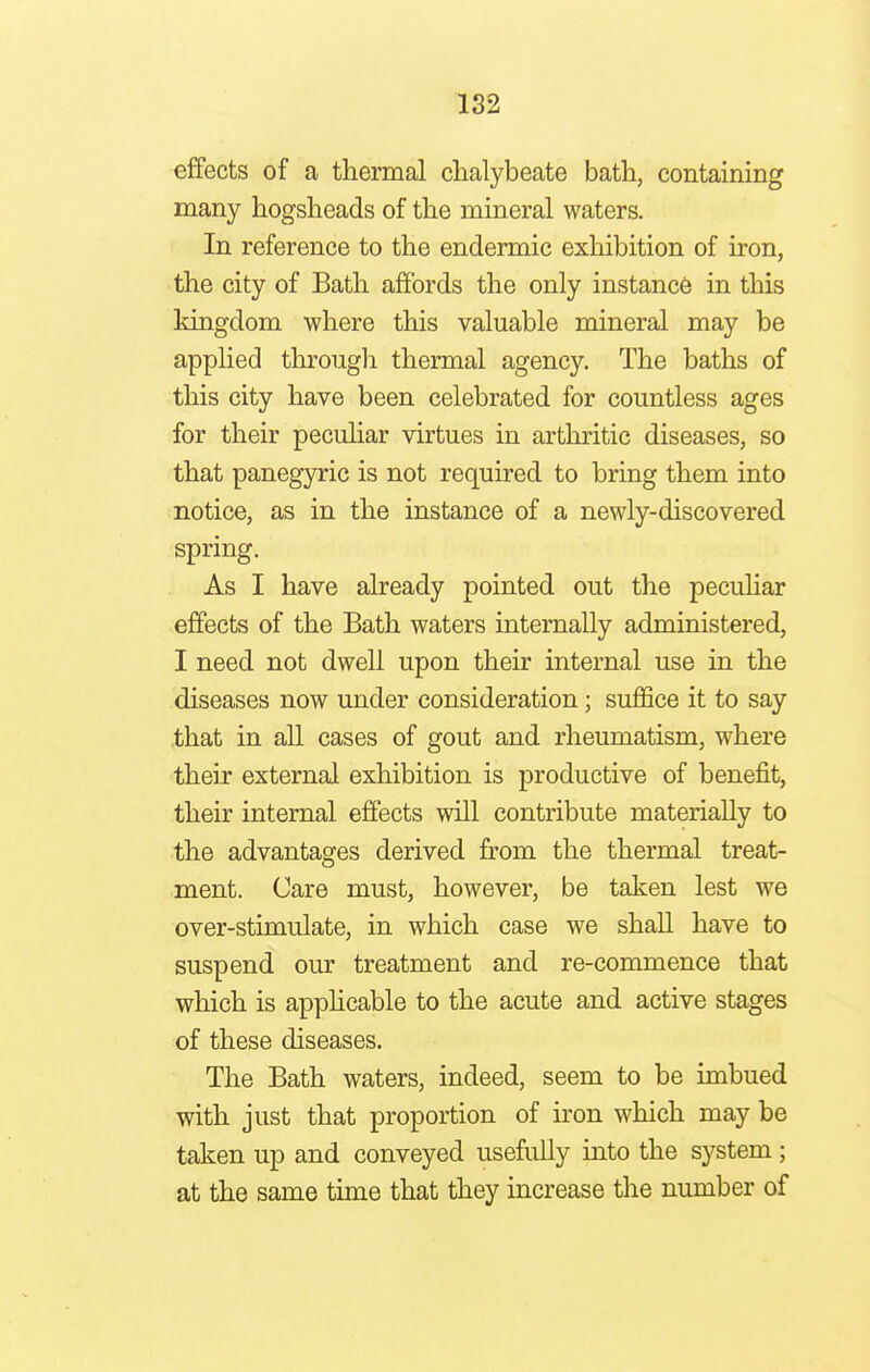 effects of a thermal chalybeate bath, containing many hogsheads of the mineral waters. In reference to the endermic exhibition of iron, the city of Bath affords the only instance in this kingdom where this valuable mineral may be applied through thermal agency. The baths of this city have been celebrated for countless ages for their peculiar virtues in arthritic diseases, so that panegyric is not required to bring them into notice, as in the instance of a newly-discovered spring. As I have already pointed out the peculiar effects of the Bath waters internally administered, I need not dwell upon their internal use in the diseases now under consideration; suffice it to say that in all cases of gout and rheumatism, where their external exhibition is productive of benefit, their internal effects will contribute materially to the advantages derived from the thermal treat- ment. Care must, however, be taken lest we over-stimulate, in which case we shall have to suspend our treatment and re-commence that which is applicable to the acute and active stages of these diseases. The Bath waters, indeed, seem to be imbued with just that proportion of iron which may be taken up and conveyed usefully into the system; at the same time that they increase the number of