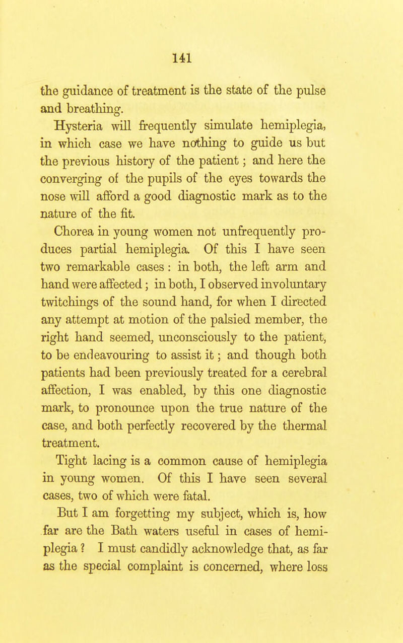 the guidance of treatment is the state of the pulse and breathing. Hysteria will frequently simulate hemiplegia, in which case we have nothing to guide us but the previous history of the patient; and here the converging of the pupils of the eyes towards the nose will afford a good diagnostic mark as to the nature of the fit. Chorea in young women not unfrequently pro- duces partial hemiplegia. Of this I have seen two remarkable cases : in both, the left arm and hand were affected; in both, I observed involuntary twitchings of the sound hand, for when I directed any attempt at motion of the palsied member, the right hand seemed, unconsciously to the patient, to be endeavouring to assist it; and though both patients had been previously treated for a cerebral affection, I was enabled, by this one diagnostic mark, to pronounce upon the true nature of the case, and both perfectly recovered by the thermal treatment. Tight lacing is a common cause of hemiplegia in young women. Of this I have seen several cases, two of which were fatal. But I am forgetting my subject, which is, how far are the Bath waters useful in cases of hemi- plegia ? I must candidly acknowledge that, as far as the special complaint is concerned, where loss