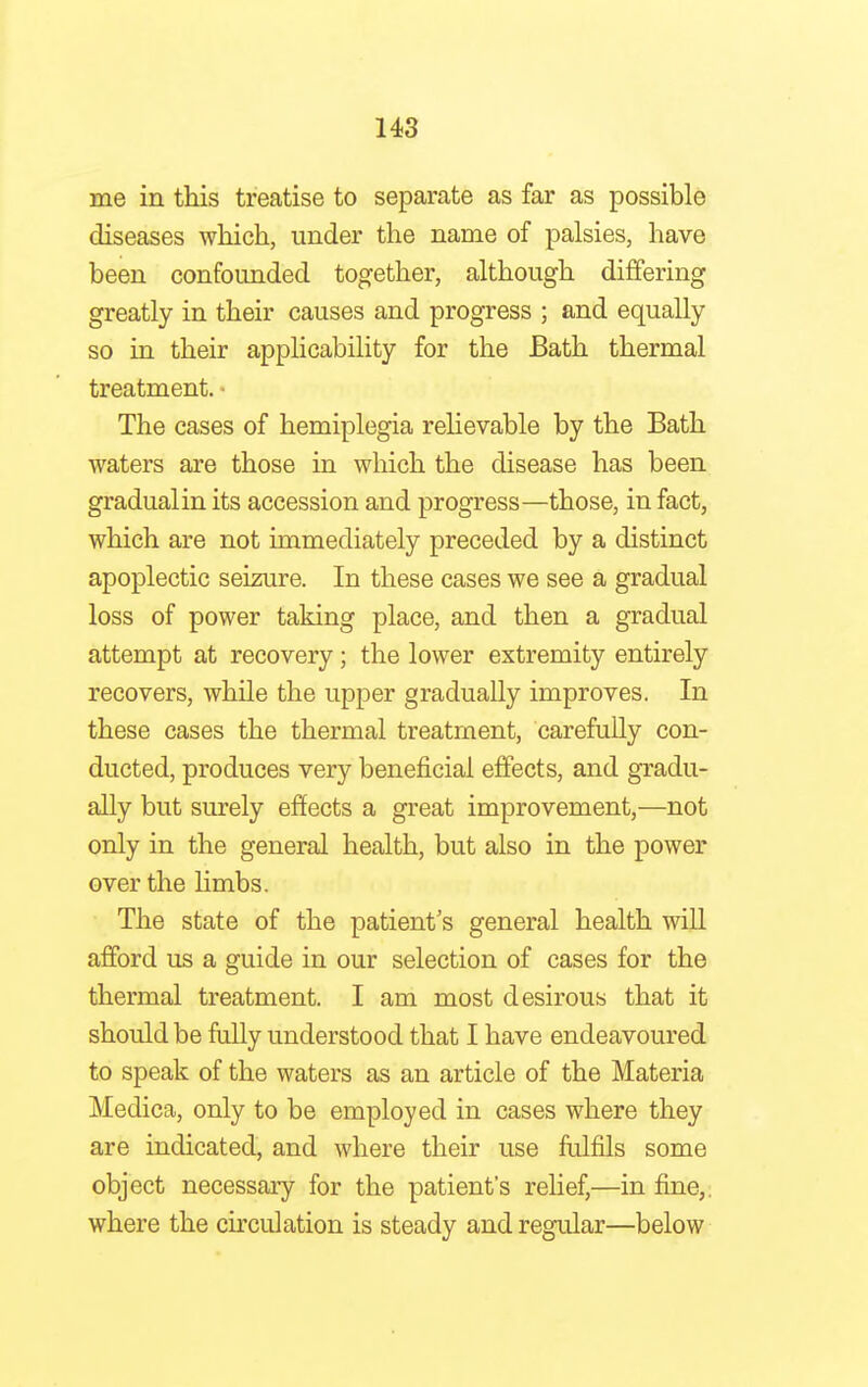 me in this treatise to separate as far as possible diseases which, under the name of palsies, have been confounded together, although differing greatly in their causes and progress ; and equally so in their applicability for the Bath thermal treatment. • The cases of hemiplegia relievable by the Bath waters are those in which the disease has been gradualin its accession and progress—those, in fact, which are not immediately preceded by a distinct apoplectic seizure. In these cases we see a gradual loss of power taking place, and then a gradual attempt at recovery; the lower extremity entirely recovers, while the upper gradually improves. In these cases the thermal treatment, carefully con- ducted, produces very beneficial effects, and gradu- ally but surely effects a great improvement,—not only in the general health, but also in the power over the limbs. The state of the patient's general health will afford us a guide in our selection of cases for the thermal treatment. I am most desirous that it should be fully understood that I have endeavoured to speak of the waters as an article of the Materia Medica, only to be employed in cases where they are indicated, and where their use fulfils some object necessary for the patient's relief,—in fine,, where the circulation is steady and regular—below