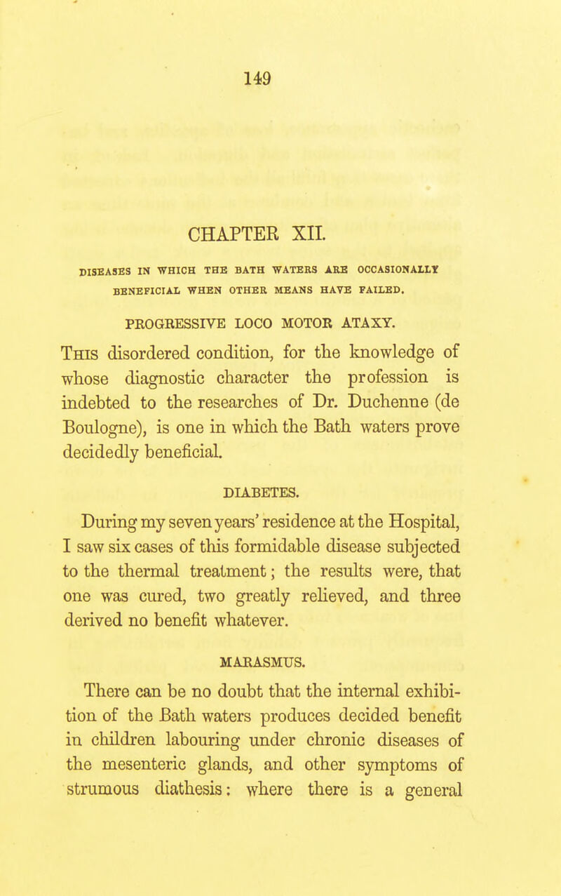 CHAPTER XII. DISEASES IN WHICH THE BATH WATERS ARE OCCASIONALLY BENEFICIAL WHEN OTHER MEANS HAVE FAILED. PROGRESSIVE LOCO MOTOR ATAXY. This disordered condition, for the knowledge of whose diagnostic character the profession is indebted to the researches of Dr. Duchenne (de Boulogne), is one in which the Bath waters prove decidedly beneficial. DIABETES. During my seven years' residence at the Hospital, I saw six cases of this formidable disease subjected to the thermal treatment; the results were, that one was cured, two greatly relieved, and three derived no benefit whatever. MARASMUS. There can be no doubt that the internal exhibi- tion of the Bath waters produces decided benefit in children labouring under chronic diseases of the mesenteric glands, and other symptoms of strumous diathesis: where there is a general