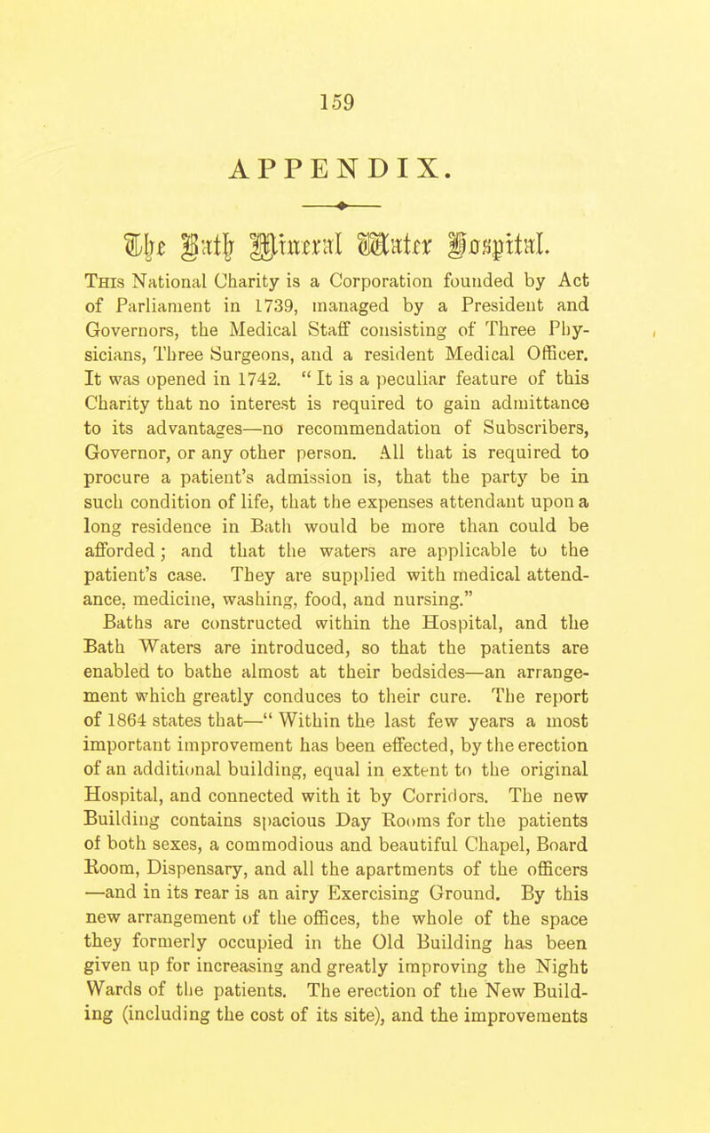 APPENDIX. This National Charity is a Corporation founded by Act of Parliament in 1739, managed by a President and Governors, the Medical Staff consisting of Three Phy- sicians, Three Surgeons, and a resident Medical Officer. It was opened in 1742. It is a peculiar feature of this Charity that no interest is required to gain admittance to its advantages—no recommendation of Subscribers, Governor, or any other person. All that is required to procure a patient's admission is, that the party be in such condition of life, that the expenses attendant upon a long residence in Bath would be more than could be afforded; and that the waters are applicable to the patient's case. They are supplied with medical attend- ance, medicine, washing, food, and nursing. Baths are constructed within the Hospital, and the Bath Waters are introduced, so that the patients are enabled to bathe almost at their bedsides—an arrange- ment which greatly conduces to their cure. The report of 1864 states that— Within the last few years a most important improvement has been effected, by the erection of an additional building, equal in extent to the original Hospital, and connected with it by Corridors. The new Building contains spacious Day Rooms for the patients of both sexes, a commodious and beautiful Chapel, Board Room, Dispensary, and all the apartments of the officers —and in its rear is an airy Exercising Ground. By this new arrangement of the offices, the whole of the space they formerly occupied in the Old Building has been given up for increasing and greatly improving the Night Wards of the patients. The erection of the New Build- ing (including the cost of its site), and the improvements