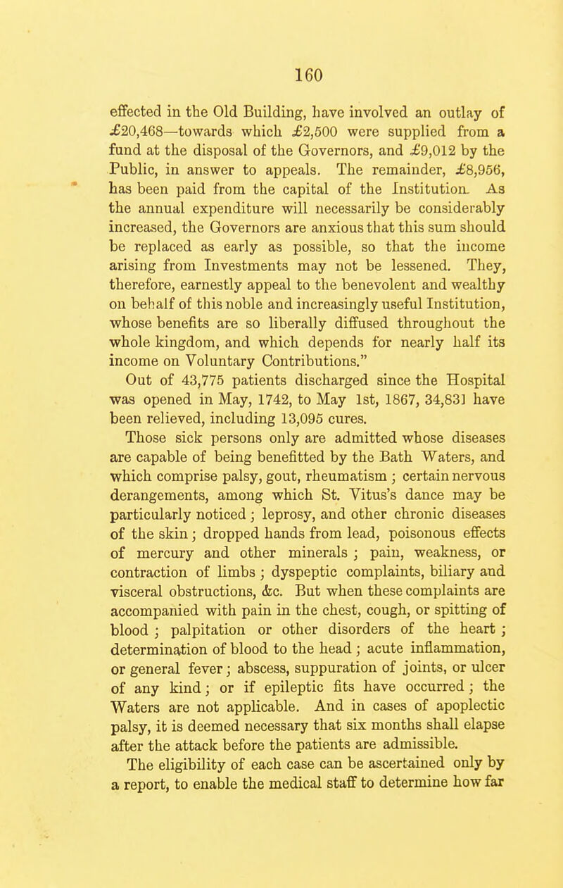 effected in the Old Building, have involved an outlay of £20,468—towards which £2,500 were supplied from a fund at the disposal of the Governors, and .£9,012 by the Public, in answer to appeals. The remainder, £8,956, has been paid from the capital of the Institution. As the annual expenditure will necessarily be considerably increased, the Governors are anxious that this sum should be replaced as early as possible, so that the income arising from Investments may not be lessened. They, therefore, earnestly appeal to the benevolent and wealthy on behalf of this noble and increasingly useful Institution, whose benefits are so liberally diffused throughout the whole kingdom, and which depends for nearly half its income on Voluntary Contributions. Out of 43,775 patients discharged since the Hospital was opened in May, 1742, to May 1st, 1867, 34,83] have been relieved, including 13,095 cures. Those sick persons only are admitted whose diseases are capable of being benefitted by the Bath Waters, and which comprise palsy, gout, rheumatism ; certain nervous derangements, among which St. Vitus's dance may be particularly noticed ; leprosy, and other chronic diseases of the skin; dropped hands from lead, poisonous effects of mercury and other minerals ; pain, weakness, or contraction of limbs ; dyspeptic complaints, biliary and visceral obstructions, <fec. But when these complaints are accompanied with pain in the chest, cough, or spitting of blood ; palpitation or other disorders of the heart; determination of blood to the head ; acute inflammation, or general fever; abscess, suppuration of joints, or ulcer of any kind; or if epileptic fits have occurred; the Waters are not applicable. And in cases of apoplectic palsy, it is deemed necessary that six months shall elapse after the attack before the patients are admissible. The eligibility of each case can be ascertained only by a report, to enable the medical staff to determine how far