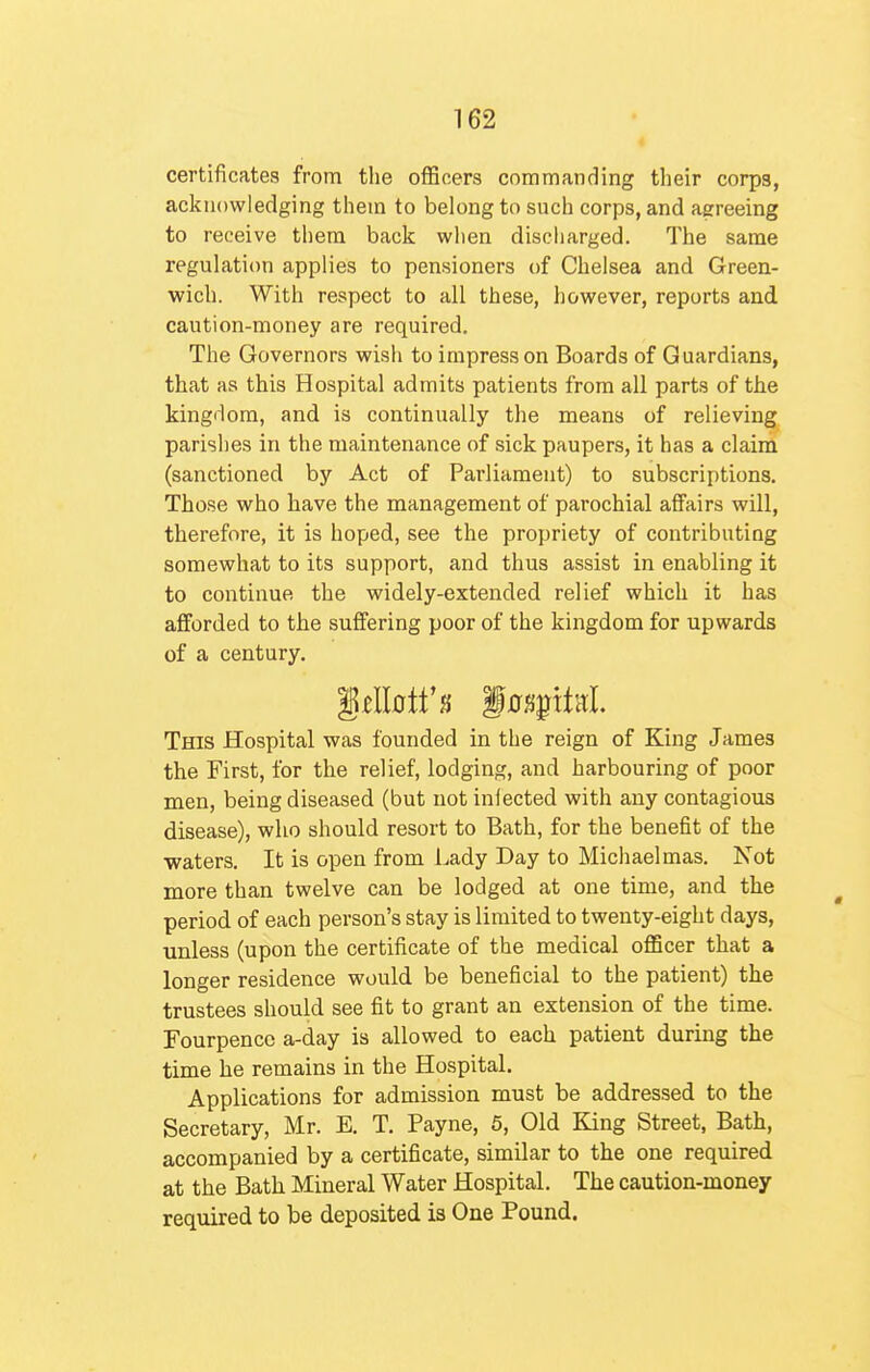 certificates from the officers commanding their corps, acknowledging them to belong to such corps, and agreeing to receive tliem back wlien discharged. The same regulation applies to pensioners of Chelsea and Green- wich. With respect to all these, however, reports and caution-money are required. The Governors wish to impress on Boards of Guardians, that as this Hospital admits patients from all parts of the kingdom, and is continually the means of relieving parishes in the maintenance of sick paupers, it has a claim (sanctioned by Act of Parliament) to subscriptions. Those who have the management of parochial affairs will, therefore, it is hoped, see the propriety of contributing somewhat to its support, and thus assist in enabling it to continue the widely-extended relief which it has afforded to the suffering poor of the kingdom for upwards of a century. This Hospital was founded in the reign of King James the First, for the relief, lodging, and harbouring of poor men, being diseased (but not infected with any contagious disease), who should resort to Bath, for the benefit of the waters. It is open from Lady Day to Michaelmas. Not more than twelve can be lodged at one time, and the period of each person's stay is limited to twenty-eight days, unless (upon the certificate of the medical officer that a longer residence would be beneficial to the patient) the trustees should see fit to grant an extension of the time. Fourpencc a-day is allowed to each patient during the time he remains in the Hospital. Applications for admission must be addressed to the Secretary, Mr. E. T. Payne, 5, Old King Street, Bath, accompanied by a certificate, similar to the one required at the Bath Mineral Water Hospital. The caution-money required to be deposited is One Pound.