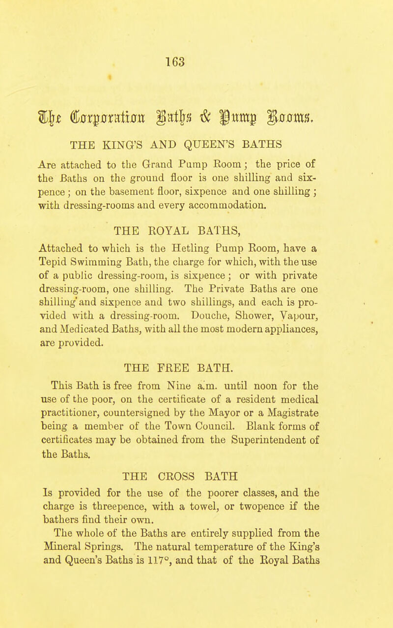 THE KING'S AND QUEEN'S BATHS Are attached to the Grand Pump Room; the price of the Baths on the ground floor is one shilling and six- pence ; on the basement floor, sixpence and one shilling ; with dressing-rooms and every accommodation. THE ROYAL BATHS, Attached to which is the Hetling Pump Eoom, have a Tepid Swimming Bath, the charge for which, with the use of a public dressing-room, is sixpence; or with private dressing-room, one shilling. The Private Baths are one shilling'and sixpence and two shillings, and each is pro- vided with a dressing-room. Douche, Shower, Vapour, and Medicated Baths, with all the most modern appliances, are provided. THE FREE BATH. This Bath is free from Nine aim. until noon for the use of the poor, on the certificate of a resident medical practitioner, countersigned by the Mayor or a Magistrate being a member of the Town Council. Blank forms of certificates may be obtained from the Superintendent of the Baths. THE CROSS BATH Is provided for the use of the poorer classes, and the charge is threepence, with a towel, or twopence if the bathers find their own. The whole of the Baths are entirely supplied from the Mineral Springs. The natural temperature of the King's and Queen's Baths is 117°, and that of the Royal Baths