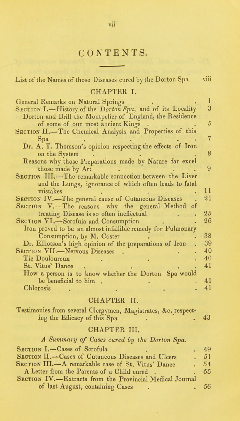 CONTENTS. List of the Names of those Diseases cured by the Dorton Spa viii CHAPTER I. General Remarks on Natural Springs . . 1 Section I.—History of the Dorton Spa, and of its Locality 3 Dorton and Brill the Montpelier of England, the Residence of some of our most ancient Kings . . 5 Section IL—The Chemical Analysis and Properties of this Spa . . . . 7 Dr. A. T. Thomson's opinion respecting the effects of Iron on the System . . .8 Reasons why those Preparations made by Nature far excel those made by Art . . . 9 Section III.—The remarkable connection between the Liver and the Lungs, ignorance of which often leads to fatal mistakes . . .11 Section IV.—The general cause of Cutaneous Diseases . 21 Section V, — The reasons why the general Method of treating Disease is so often ineffectual . . 25 Section VI.—Scrofula and Consumption . . 26 Iron proved to be an almost infallible remedy for Pulmonary Consumption, by M. Coster . . 38 Dr. Elliotson's high opinion of the preparations of Iron . 39 Section VII.—Nervous Diseases . . . 40 Tic Douloureux . . .40 St. Vitus' Dance . . . . 41 How a person is to know whether the Dorton Spa would be beneficial to him . . .41 Chlorosis . . . .41 CHAPTER II. Testimonies from several Clergymen, Magistrates, &c. respect- ing the Efficacy of this Spa . .43 CHAPTER III. A Summary of Cases cured by the Dorton Spa. Section I.—Cases of Scrofula . . 49 Section II.—Cases of Cutaneous Diseases and Ulcers . 51 Section III.—A remarkable case of St. Vitus' Dance . 54 A Letter from the Parents of a Child cured . . 55 Section IV.—Extracts from the Provincial Medical Journal of last August, containing Cases . . 56