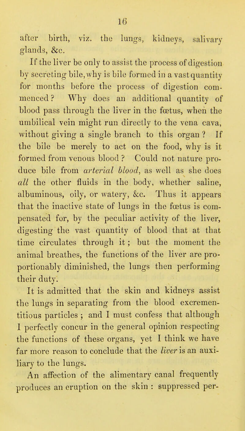 after birth, viz. the lungs, kidneys, salivary glands, &c. If the liver be only to assist the process of digestion by secreting bile, why is bile formed in a vast quantity for months before the process of digestion com- menced ? Why does an additional quantity of blood pass through the liver in the foetus, when the umbilical vein might run directly to the vena cava, without giving a single branch to this organ ? If the bile be merely to act on the food, why is it formed from venous blood ? Could not nature pro- duce bile from arterial blood, as well as she does all the other fluids in the body, whether saline, albuminous, oily, or watery, &:c. Thus it appears that the inactive state of lungs in the foetus is com- pensated for, by the peculiar activity of the liver, digesting the vast quantity of blood that at that time circulates through it; but the moment the animal breathes, the functions of the liver are pro- portionably diminished, the lungs then performing their duty. It is admitted that the skin and kidneys assist the lungs in separating from the blood excremen- titious particles ; and I must confess that although 1 perfectly concur in the general opinion respecting the functions of these organs, yet I think we have far more reason to conclude that the liver is an auxi- liary to the lungs. An afl'ection of the alimentary canal frequently produces an eruption on the skin : suppressed per-